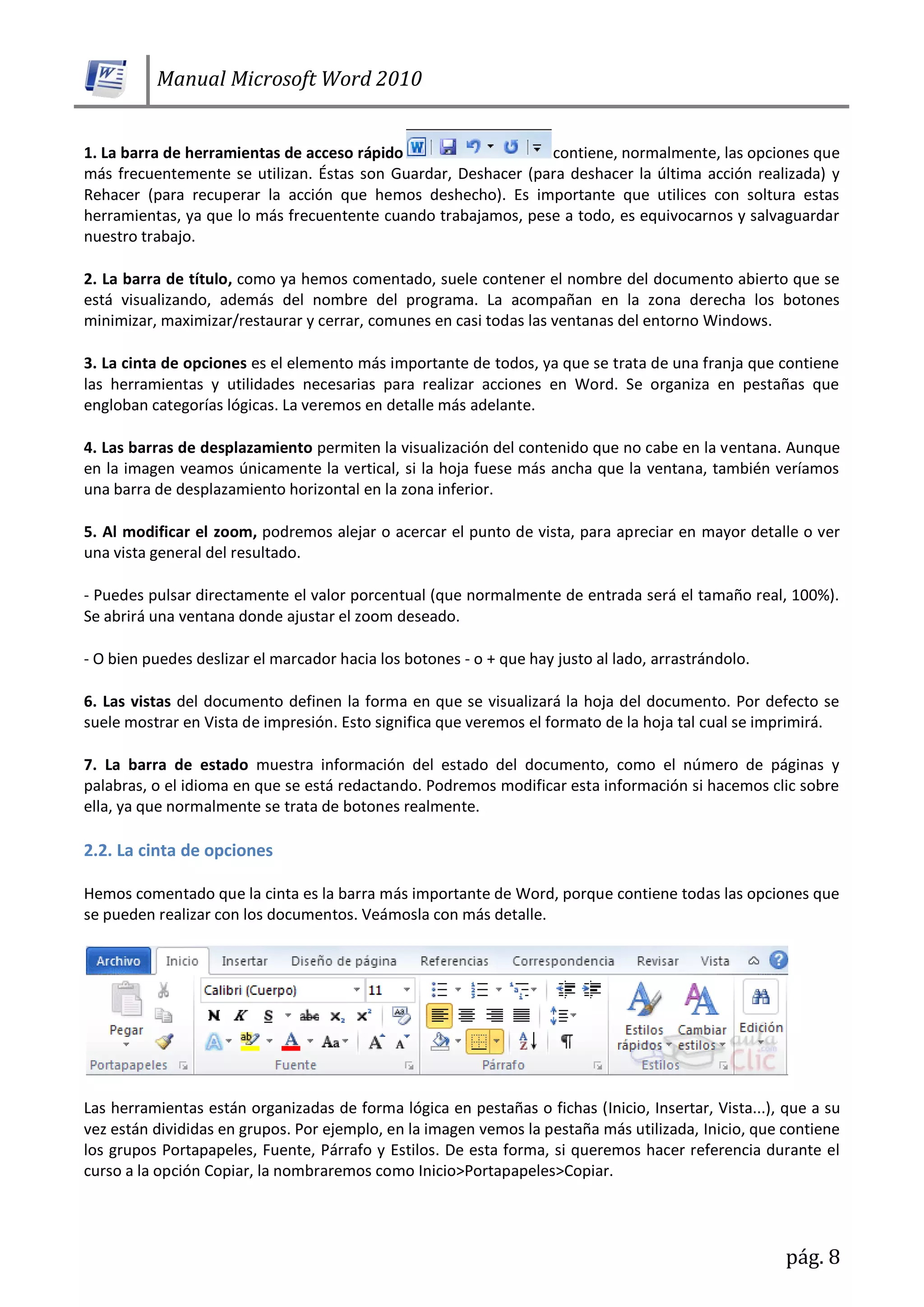 Manual Microsoft Word 2010
pág. 8
1. La barra de herramientas de acceso rápido contiene, normalmente, las opciones que
más frecuentemente se utilizan. Éstas son Guardar, Deshacer (para deshacer la última acción realizada) y
Rehacer (para recuperar la acción que hemos deshecho). Es importante que utilices con soltura estas
herramientas, ya que lo más frecuentente cuando trabajamos, pese a todo, es equivocarnos y salvaguardar
nuestro trabajo.
2. La barra de título, como ya hemos comentado, suele contener el nombre del documento abierto que se
está visualizando, además del nombre del programa. La acompañan en la zona derecha los botones
minimizar, maximizar/restaurar y cerrar, comunes en casi todas las ventanas del entorno Windows.
3. La cinta de opciones es el elemento más importante de todos, ya que se trata de una franja que contiene
las herramientas y utilidades necesarias para realizar acciones en Word. Se organiza en pestañas que
engloban categorías lógicas. La veremos en detalle más adelante.
4. Las barras de desplazamiento permiten la visualización del contenido que no cabe en la ventana. Aunque
en la imagen veamos únicamente la vertical, si la hoja fuese más ancha que la ventana, también veríamos
una barra de desplazamiento horizontal en la zona inferior.
5. Al modificar el zoom, podremos alejar o acercar el punto de vista, para apreciar en mayor detalle o ver
una vista general del resultado.
- Puedes pulsar directamente el valor porcentual (que normalmente de entrada será el tamaño real, 100%).
Se abrirá una ventana donde ajustar el zoom deseado.
- O bien puedes deslizar el marcador hacia los botones - o + que hay justo al lado, arrastrándolo.
6. Las vistas del documento definen la forma en que se visualizará la hoja del documento. Por defecto se
suele mostrar en Vista de impresión. Esto significa que veremos el formato de la hoja tal cual se imprimirá.
7. La barra de estado muestra información del estado del documento, como el número de páginas y
palabras, o el idioma en que se está redactando. Podremos modificar esta información si hacemos clic sobre
ella, ya que normalmente se trata de botones realmente.
2.2. La cinta de opciones
Hemos comentado que la cinta es la barra más importante de Word, porque contiene todas las opciones que
se pueden realizar con los documentos. Veámosla con más detalle.
Las herramientas están organizadas de forma lógica en pestañas o fichas (Inicio, Insertar, Vista...), que a su
vez están divididas en grupos. Por ejemplo, en la imagen vemos la pestaña más utilizada, Inicio, que contiene
los grupos Portapapeles, Fuente, Párrafo y Estilos. De esta forma, si queremos hacer referencia durante el
curso a la opción Copiar, la nombraremos como Inicio>Portapapeles>Copiar.
 