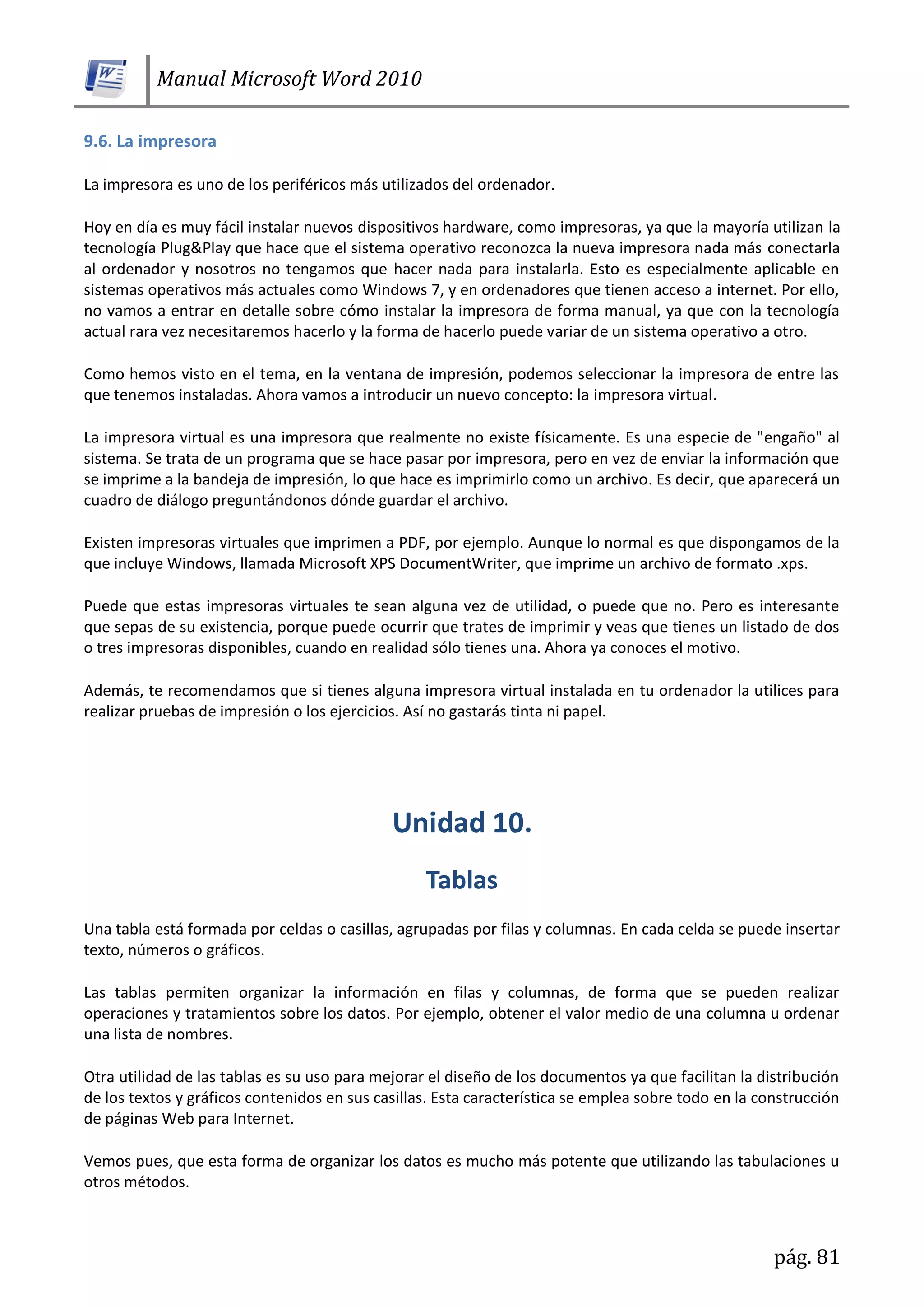 Manual Microsoft Word 2010
pág. 81
9.6. La impresora
La impresora es uno de los periféricos más utilizados del ordenador.
Hoy en día es muy fácil instalar nuevos dispositivos hardware, como impresoras, ya que la mayoría utilizan la
tecnología Plug&Play que hace que el sistema operativo reconozca la nueva impresora nada más conectarla
al ordenador y nosotros no tengamos que hacer nada para instalarla. Esto es especialmente aplicable en
sistemas operativos más actuales como Windows 7, y en ordenadores que tienen acceso a internet. Por ello,
no vamos a entrar en detalle sobre cómo instalar la impresora de forma manual, ya que con la tecnología
actual rara vez necesitaremos hacerlo y la forma de hacerlo puede variar de un sistema operativo a otro.
Como hemos visto en el tema, en la ventana de impresión, podemos seleccionar la impresora de entre las
que tenemos instaladas. Ahora vamos a introducir un nuevo concepto: la impresora virtual.
La impresora virtual es una impresora que realmente no existe físicamente. Es una especie de "engaño" al
sistema. Se trata de un programa que se hace pasar por impresora, pero en vez de enviar la información que
se imprime a la bandeja de impresión, lo que hace es imprimirlo como un archivo. Es decir, que aparecerá un
cuadro de diálogo preguntándonos dónde guardar el archivo.
Existen impresoras virtuales que imprimen a PDF, por ejemplo. Aunque lo normal es que dispongamos de la
que incluye Windows, llamada Microsoft XPS DocumentWriter, que imprime un archivo de formato .xps.
Puede que estas impresoras virtuales te sean alguna vez de utilidad, o puede que no. Pero es interesante
que sepas de su existencia, porque puede ocurrir que trates de imprimir y veas que tienes un listado de dos
o tres impresoras disponibles, cuando en realidad sólo tienes una. Ahora ya conoces el motivo.
Además, te recomendamos que si tienes alguna impresora virtual instalada en tu ordenador la utilices para
realizar pruebas de impresión o los ejercicios. Así no gastarás tinta ni papel.
Una tabla está formada por celdas o casillas, agrupadas por filas y columnas. En cada celda se puede insertar
texto, números o gráficos.
Las tablas permiten organizar la información en filas y columnas, de forma que se pueden realizar
operaciones y tratamientos sobre los datos. Por ejemplo, obtener el valor medio de una columna u ordenar
una lista de nombres.
Otra utilidad de las tablas es su uso para mejorar el diseño de los documentos ya que facilitan la distribución
de los textos y gráficos contenidos en sus casillas. Esta característica se emplea sobre todo en la construcción
de páginas Web para Internet.
Vemos pues, que esta forma de organizar los datos es mucho más potente que utilizando las tabulaciones u
otros métodos.
 
