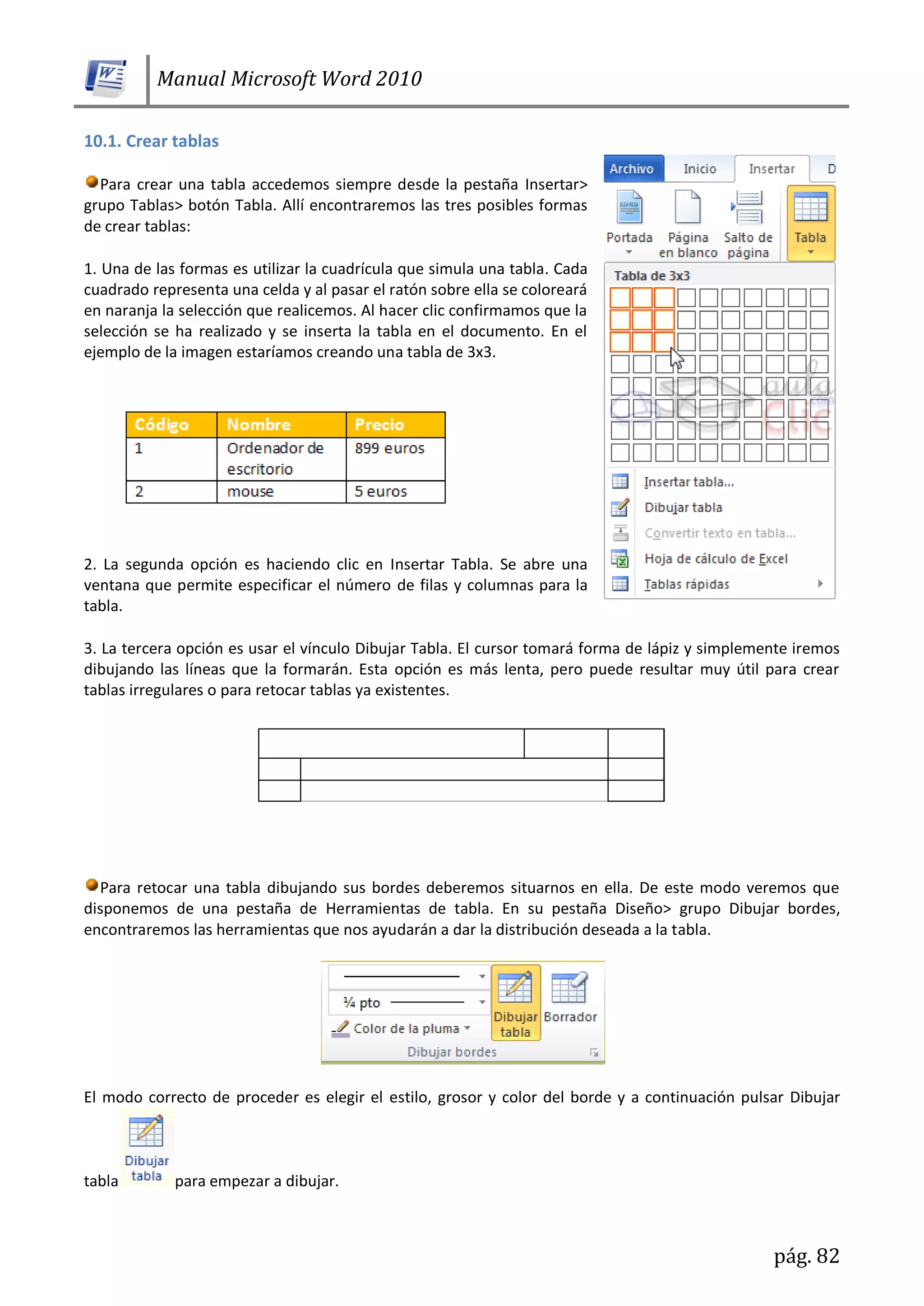 Manual Microsoft Word 2010
pág. 82
10.1. Crear tablas
Para crear una tabla accedemos siempre desde la pestaña Insertar>
grupo Tablas> botón Tabla. Allí encontraremos las tres posibles formas
de crear tablas:
1. Una de las formas es utilizar la cuadrícula que simula una tabla. Cada
cuadrado representa una celda y al pasar el ratón sobre ella se coloreará
en naranja la selección que realicemos. Al hacer clic confirmamos que la
selección se ha realizado y se inserta la tabla en el documento. En el
ejemplo de la imagen estaríamos creando una tabla de 3x3.
2. La segunda opción es haciendo clic en Insertar Tabla. Se abre una
ventana que permite especificar el número de filas y columnas para la
tabla.
3. La tercera opción es usar el vínculo Dibujar Tabla. El cursor tomará forma de lápiz y simplemente iremos
dibujando las líneas que la formarán. Esta opción es más lenta, pero puede resultar muy útil para crear
tablas irregulares o para retocar tablas ya existentes.
Para retocar una tabla dibujando sus bordes deberemos situarnos en ella. De este modo veremos que
disponemos de una pestaña de Herramientas de tabla. En su pestaña Diseño> grupo Dibujar bordes,
encontraremos las herramientas que nos ayudarán a dar la distribución deseada a la tabla.
El modo correcto de proceder es elegir el estilo, grosor y color del borde y a continuación pulsar Dibujar
tabla para empezar a dibujar.
 