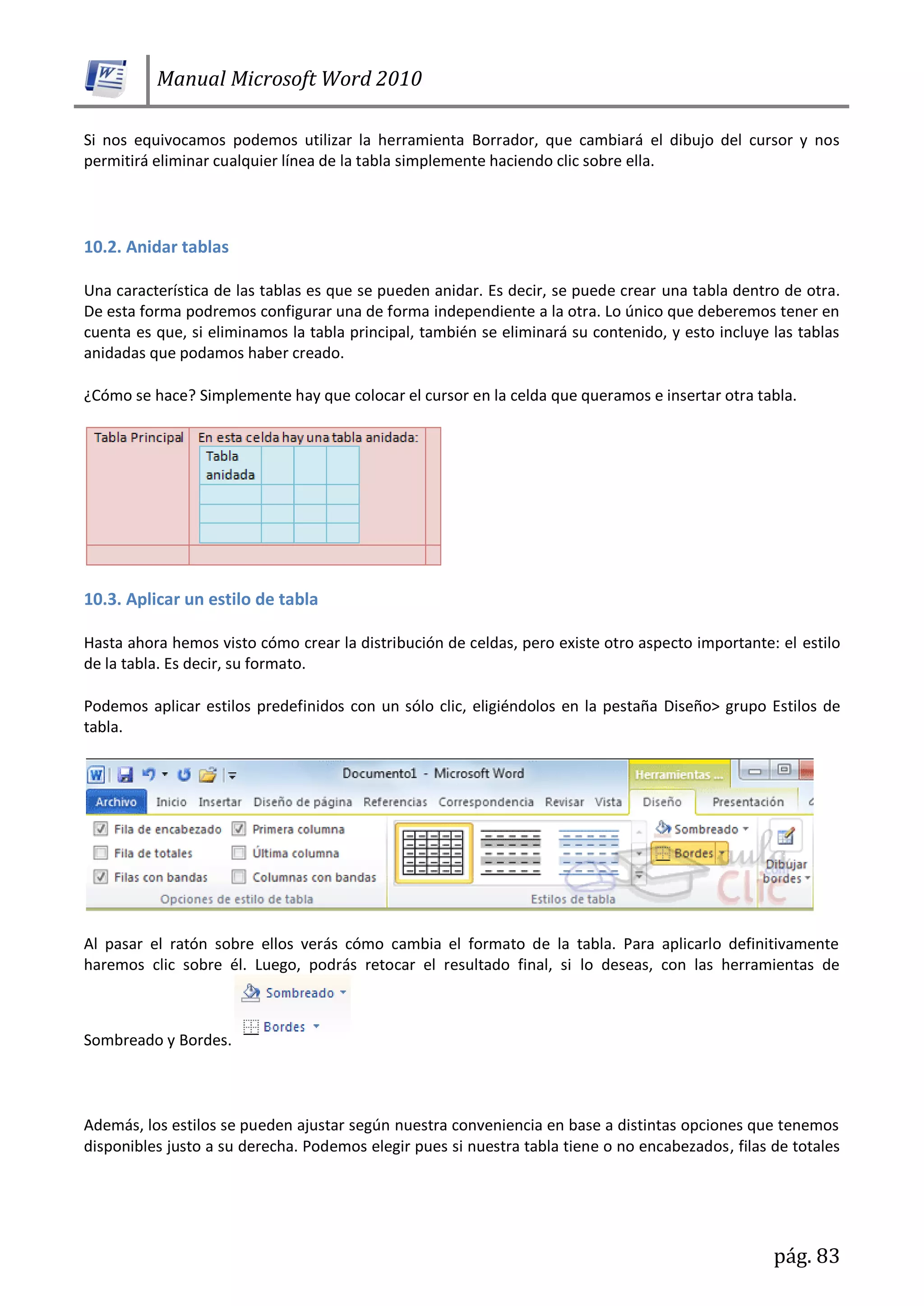Manual Microsoft Word 2010
pág. 83
Si nos equivocamos podemos utilizar la herramienta Borrador, que cambiará el dibujo del cursor y nos
permitirá eliminar cualquier línea de la tabla simplemente haciendo clic sobre ella.
10.2. Anidar tablas
Una característica de las tablas es que se pueden anidar. Es decir, se puede crear una tabla dentro de otra.
De esta forma podremos configurar una de forma independiente a la otra. Lo único que deberemos tener en
cuenta es que, si eliminamos la tabla principal, también se eliminará su contenido, y esto incluye las tablas
anidadas que podamos haber creado.
¿Cómo se hace? Simplemente hay que colocar el cursor en la celda que queramos e insertar otra tabla.
10.3. Aplicar un estilo de tabla
Hasta ahora hemos visto cómo crear la distribución de celdas, pero existe otro aspecto importante: el estilo
de la tabla. Es decir, su formato.
Podemos aplicar estilos predefinidos con un sólo clic, eligiéndolos en la pestaña Diseño> grupo Estilos de
tabla.
Al pasar el ratón sobre ellos verás cómo cambia el formato de la tabla. Para aplicarlo definitivamente
haremos clic sobre él. Luego, podrás retocar el resultado final, si lo deseas, con las herramientas de
Sombreado y Bordes.
Además, los estilos se pueden ajustar según nuestra conveniencia en base a distintas opciones que tenemos
disponibles justo a su derecha. Podemos elegir pues si nuestra tabla tiene o no encabezados, filas de totales
 