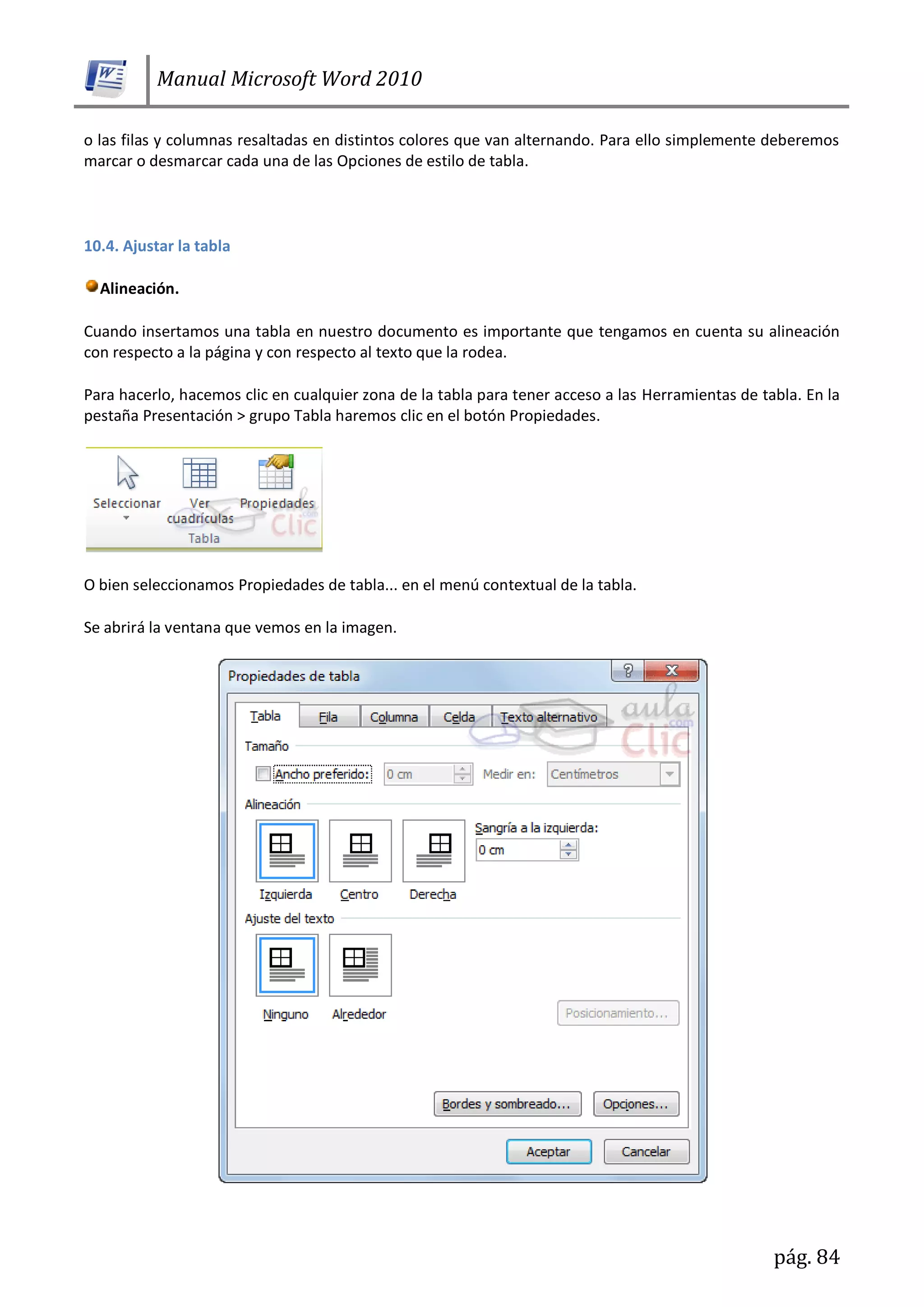 Manual Microsoft Word 2010
pág. 84
o las filas y columnas resaltadas en distintos colores que van alternando. Para ello simplemente deberemos
marcar o desmarcar cada una de las Opciones de estilo de tabla.
10.4. Ajustar la tabla
Alineación.
Cuando insertamos una tabla en nuestro documento es importante que tengamos en cuenta su alineación
con respecto a la página y con respecto al texto que la rodea.
Para hacerlo, hacemos clic en cualquier zona de la tabla para tener acceso a las Herramientas de tabla. En la
pestaña Presentación > grupo Tabla haremos clic en el botón Propiedades.
O bien seleccionamos Propiedades de tabla... en el menú contextual de la tabla.
Se abrirá la ventana que vemos en la imagen.
 