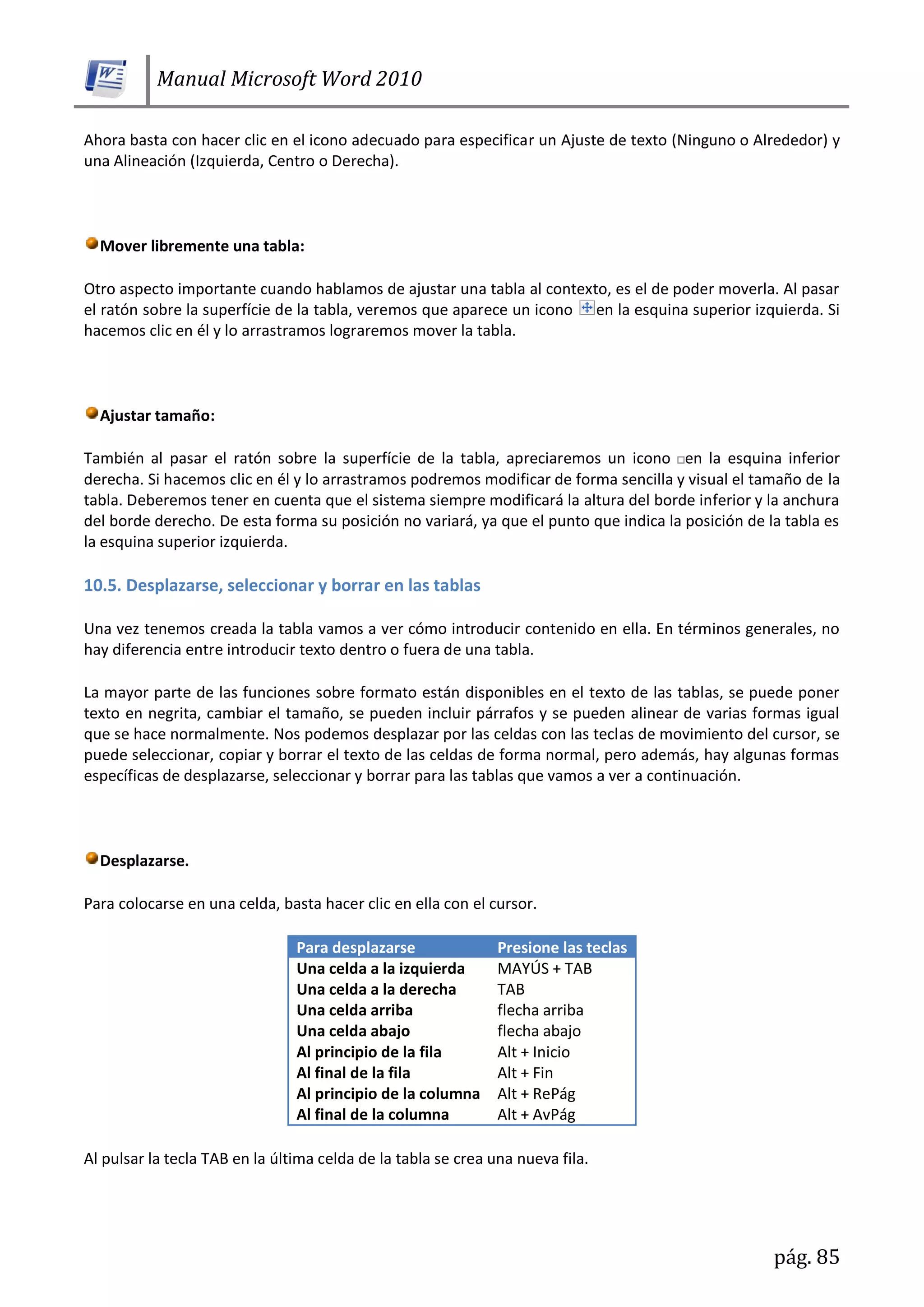 Manual Microsoft Word 2010
pág. 85
Ahora basta con hacer clic en el icono adecuado para especificar un Ajuste de texto (Ninguno o Alrededor) y
una Alineación (Izquierda, Centro o Derecha).
Mover libremente una tabla:
Otro aspecto importante cuando hablamos de ajustar una tabla al contexto, es el de poder moverla. Al pasar
el ratón sobre la superfície de la tabla, veremos que aparece un icono en la esquina superior izquierda. Si
hacemos clic en él y lo arrastramos lograremos mover la tabla.
Ajustar tamaño:
También al pasar el ratón sobre la superfície de la tabla, apreciaremos un icono en la esquina inferior
derecha. Si hacemos clic en él y lo arrastramos podremos modificar de forma sencilla y visual el tamaño de la
tabla. Deberemos tener en cuenta que el sistema siempre modificará la altura del borde inferior y la anchura
del borde derecho. De esta forma su posición no variará, ya que el punto que indica la posición de la tabla es
la esquina superior izquierda.
10.5. Desplazarse, seleccionar y borrar en las tablas
Una vez tenemos creada la tabla vamos a ver cómo introducir contenido en ella. En términos generales, no
hay diferencia entre introducir texto dentro o fuera de una tabla.
La mayor parte de las funciones sobre formato están disponibles en el texto de las tablas, se puede poner
texto en negrita, cambiar el tamaño, se pueden incluir párrafos y se pueden alinear de varias formas igual
que se hace normalmente. Nos podemos desplazar por las celdas con las teclas de movimiento del cursor, se
puede seleccionar, copiar y borrar el texto de las celdas de forma normal, pero además, hay algunas formas
específicas de desplazarse, seleccionar y borrar para las tablas que vamos a ver a continuación.
Desplazarse.
Para colocarse en una celda, basta hacer clic en ella con el cursor.
Para desplazarse Presione las teclas
Una celda a la izquierda MAYÚS + TAB
Una celda a la derecha TAB
Una celda arriba flecha arriba
Una celda abajo flecha abajo
Al principio de la fila Alt + Inicio
Al final de la fila Alt + Fin
Al principio de la columna Alt + RePág
Al final de la columna Alt + AvPág
Al pulsar la tecla TAB en la última celda de la tabla se crea una nueva fila.
 