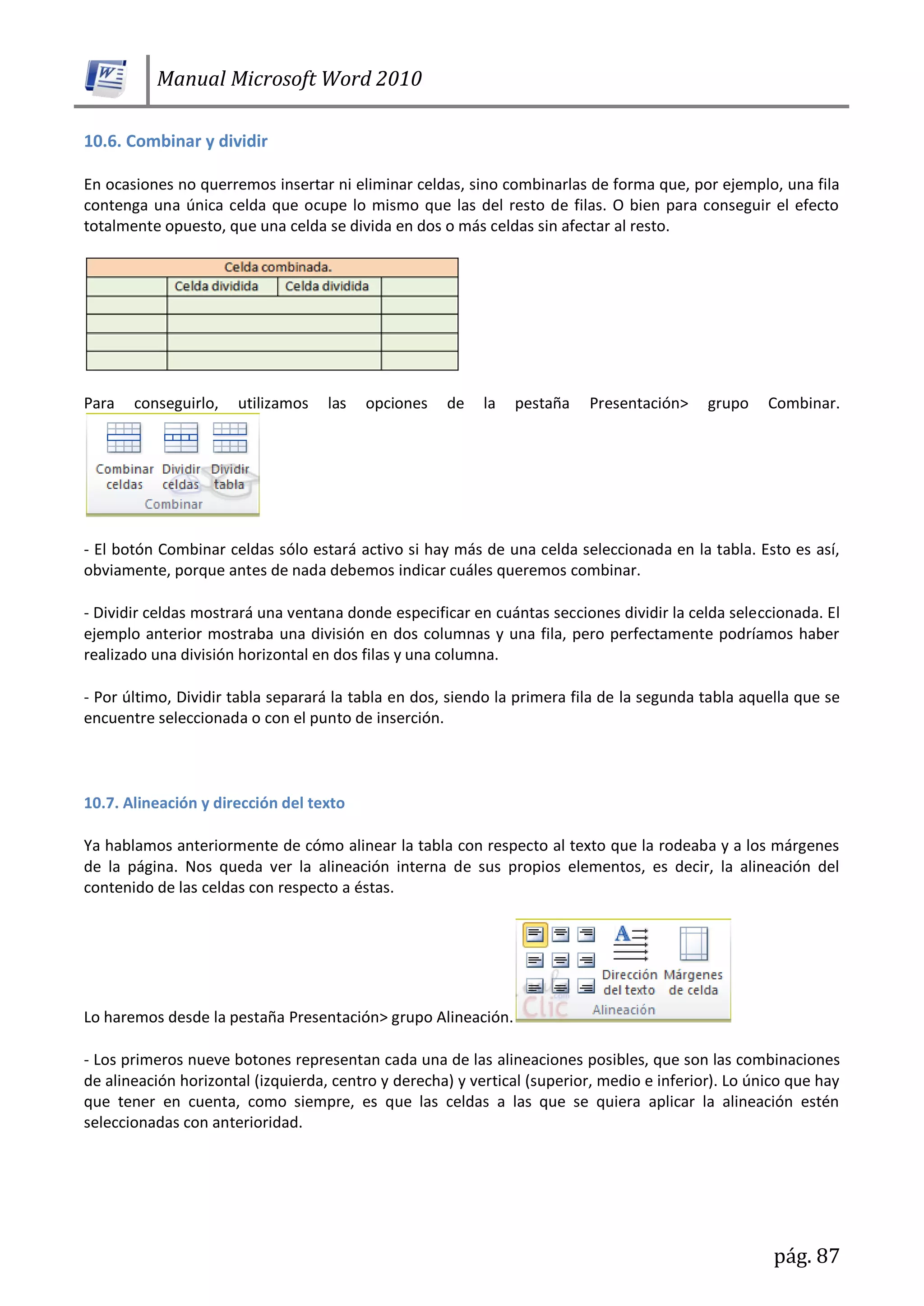 Manual Microsoft Word 2010
pág. 87
10.6. Combinar y dividir
En ocasiones no querremos insertar ni eliminar celdas, sino combinarlas de forma que, por ejemplo, una fila
contenga una única celda que ocupe lo mismo que las del resto de filas. O bien para conseguir el efecto
totalmente opuesto, que una celda se divida en dos o más celdas sin afectar al resto.
Para conseguirlo, utilizamos las opciones de la pestaña Presentación> grupo Combinar.
- El botón Combinar celdas sólo estará activo si hay más de una celda seleccionada en la tabla. Esto es así,
obviamente, porque antes de nada debemos indicar cuáles queremos combinar.
- Dividir celdas mostrará una ventana donde especificar en cuántas secciones dividir la celda seleccionada. El
ejemplo anterior mostraba una división en dos columnas y una fila, pero perfectamente podríamos haber
realizado una división horizontal en dos filas y una columna.
- Por último, Dividir tabla separará la tabla en dos, siendo la primera fila de la segunda tabla aquella que se
encuentre seleccionada o con el punto de inserción.
10.7. Alineación y dirección del texto
Ya hablamos anteriormente de cómo alinear la tabla con respecto al texto que la rodeaba y a los márgenes
de la página. Nos queda ver la alineación interna de sus propios elementos, es decir, la alineación del
contenido de las celdas con respecto a éstas.
Lo haremos desde la pestaña Presentación> grupo Alineación.
- Los primeros nueve botones representan cada una de las alineaciones posibles, que son las combinaciones
de alineación horizontal (izquierda, centro y derecha) y vertical (superior, medio e inferior). Lo único que hay
que tener en cuenta, como siempre, es que las celdas a las que se quiera aplicar la alineación estén
seleccionadas con anterioridad.
 