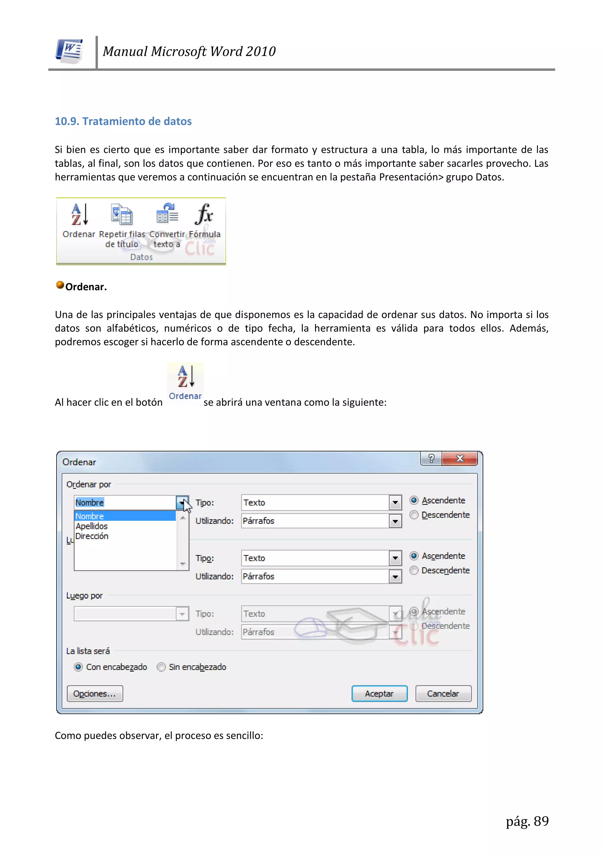 Manual Microsoft Word 2010
pág. 89
10.9. Tratamiento de datos
Si bien es cierto que es importante saber dar formato y estructura a una tabla, lo más importante de las
tablas, al final, son los datos que contienen. Por eso es tanto o más importante saber sacarles provecho. Las
herramientas que veremos a continuación se encuentran en la pestaña Presentación> grupo Datos.
Ordenar.
Una de las principales ventajas de que disponemos es la capacidad de ordenar sus datos. No importa si los
datos son alfabéticos, numéricos o de tipo fecha, la herramienta es válida para todos ellos. Además,
podremos escoger si hacerlo de forma ascendente o descendente.
Al hacer clic en el botón se abrirá una ventana como la siguiente:
Como puedes observar, el proceso es sencillo:
 