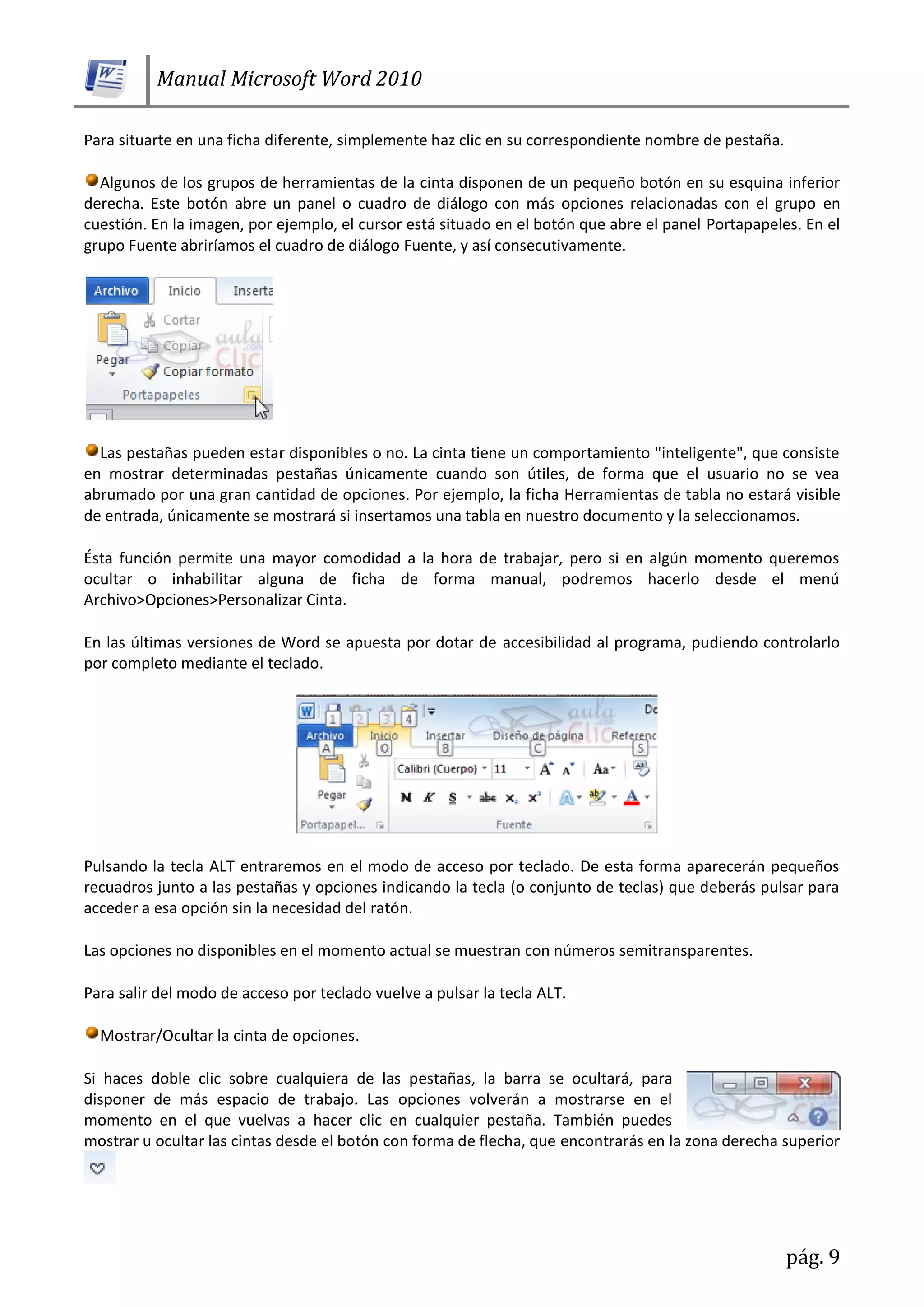 Manual Microsoft Word 2010
pág. 9
Para situarte en una ficha diferente, simplemente haz clic en su correspondiente nombre de pestaña.
Algunos de los grupos de herramientas de la cinta disponen de un pequeño botón en su esquina inferior
derecha. Este botón abre un panel o cuadro de diálogo con más opciones relacionadas con el grupo en
cuestión. En la imagen, por ejemplo, el cursor está situado en el botón que abre el panel Portapapeles. En el
grupo Fuente abriríamos el cuadro de diálogo Fuente, y así consecutivamente.
Las pestañas pueden estar disponibles o no. La cinta tiene un comportamiento "inteligente", que consiste
en mostrar determinadas pestañas únicamente cuando son útiles, de forma que el usuario no se vea
abrumado por una gran cantidad de opciones. Por ejemplo, la ficha Herramientas de tabla no estará visible
de entrada, únicamente se mostrará si insertamos una tabla en nuestro documento y la seleccionamos.
Ésta función permite una mayor comodidad a la hora de trabajar, pero si en algún momento queremos
ocultar o inhabilitar alguna de ficha de forma manual, podremos hacerlo desde el menú
Archivo>Opciones>Personalizar Cinta.
En las últimas versiones de Word se apuesta por dotar de accesibilidad al programa, pudiendo controlarlo
por completo mediante el teclado.
Pulsando la tecla ALT entraremos en el modo de acceso por teclado. De esta forma aparecerán pequeños
recuadros junto a las pestañas y opciones indicando la tecla (o conjunto de teclas) que deberás pulsar para
acceder a esa opción sin la necesidad del ratón.
Las opciones no disponibles en el momento actual se muestran con números semitransparentes.
Para salir del modo de acceso por teclado vuelve a pulsar la tecla ALT.
Mostrar/Ocultar la cinta de opciones.
Si haces doble clic sobre cualquiera de las pestañas, la barra se ocultará, para
disponer de más espacio de trabajo. Las opciones volverán a mostrarse en el
momento en el que vuelvas a hacer clic en cualquier pestaña. También puedes
mostrar u ocultar las cintas desde el botón con forma de flecha, que encontrarás en la zona derecha superior
 