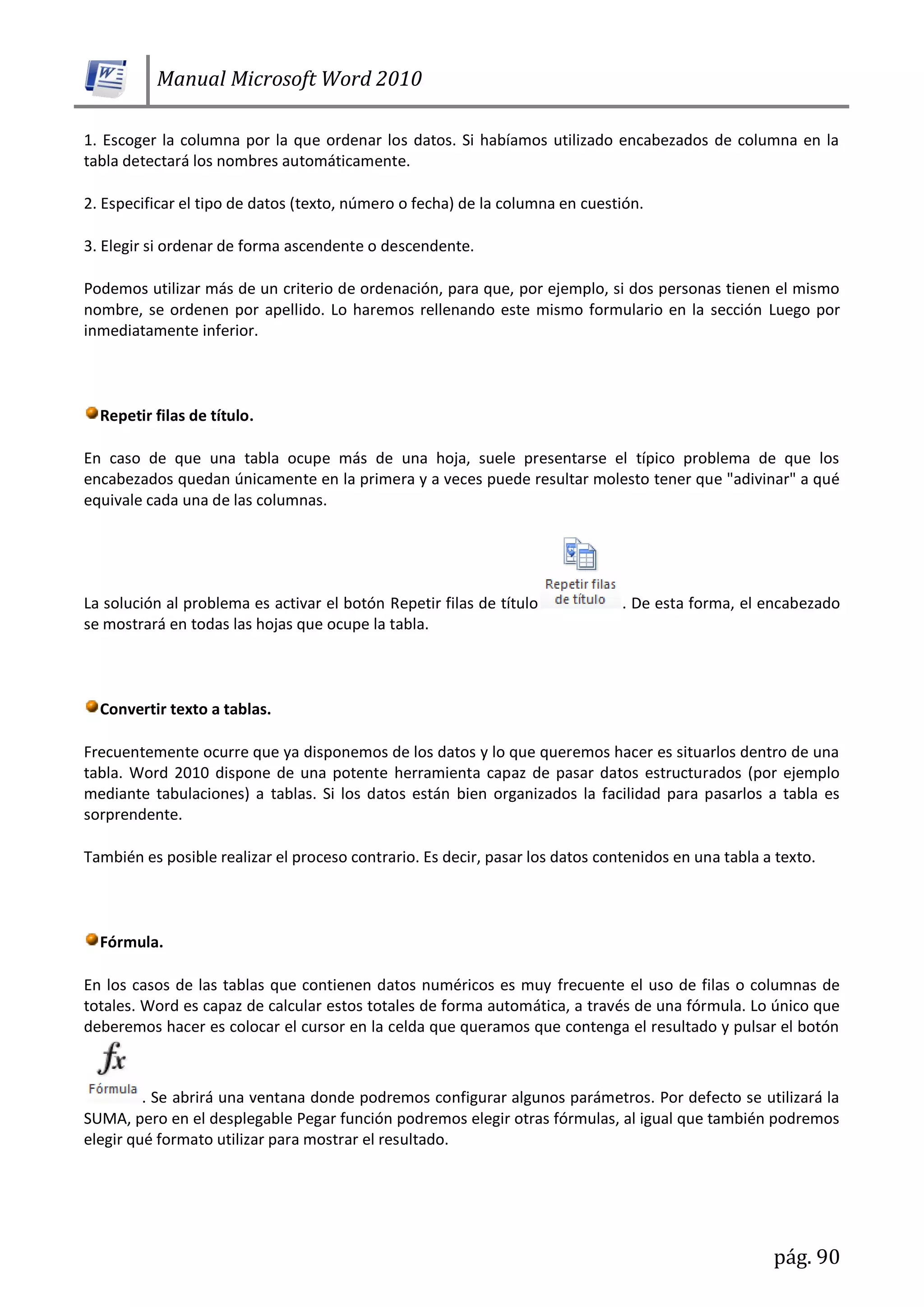 Manual Microsoft Word 2010
pág. 90
1. Escoger la columna por la que ordenar los datos. Si habíamos utilizado encabezados de columna en la
tabla detectará los nombres automáticamente.
2. Especificar el tipo de datos (texto, número o fecha) de la columna en cuestión.
3. Elegir si ordenar de forma ascendente o descendente.
Podemos utilizar más de un criterio de ordenación, para que, por ejemplo, si dos personas tienen el mismo
nombre, se ordenen por apellido. Lo haremos rellenando este mismo formulario en la sección Luego por
inmediatamente inferior.
Repetir filas de título.
En caso de que una tabla ocupe más de una hoja, suele presentarse el típico problema de que los
encabezados quedan únicamente en la primera y a veces puede resultar molesto tener que "adivinar" a qué
equivale cada una de las columnas.
La solución al problema es activar el botón Repetir filas de título . De esta forma, el encabezado
se mostrará en todas las hojas que ocupe la tabla.
Convertir texto a tablas.
Frecuentemente ocurre que ya disponemos de los datos y lo que queremos hacer es situarlos dentro de una
tabla. Word 2010 dispone de una potente herramienta capaz de pasar datos estructurados (por ejemplo
mediante tabulaciones) a tablas. Si los datos están bien organizados la facilidad para pasarlos a tabla es
sorprendente.
También es posible realizar el proceso contrario. Es decir, pasar los datos contenidos en una tabla a texto.
Fórmula.
En los casos de las tablas que contienen datos numéricos es muy frecuente el uso de filas o columnas de
totales. Word es capaz de calcular estos totales de forma automática, a través de una fórmula. Lo único que
deberemos hacer es colocar el cursor en la celda que queramos que contenga el resultado y pulsar el botón
. Se abrirá una ventana donde podremos configurar algunos parámetros. Por defecto se utilizará la
SUMA, pero en el desplegable Pegar función podremos elegir otras fórmulas, al igual que también podremos
elegir qué formato utilizar para mostrar el resultado.
 