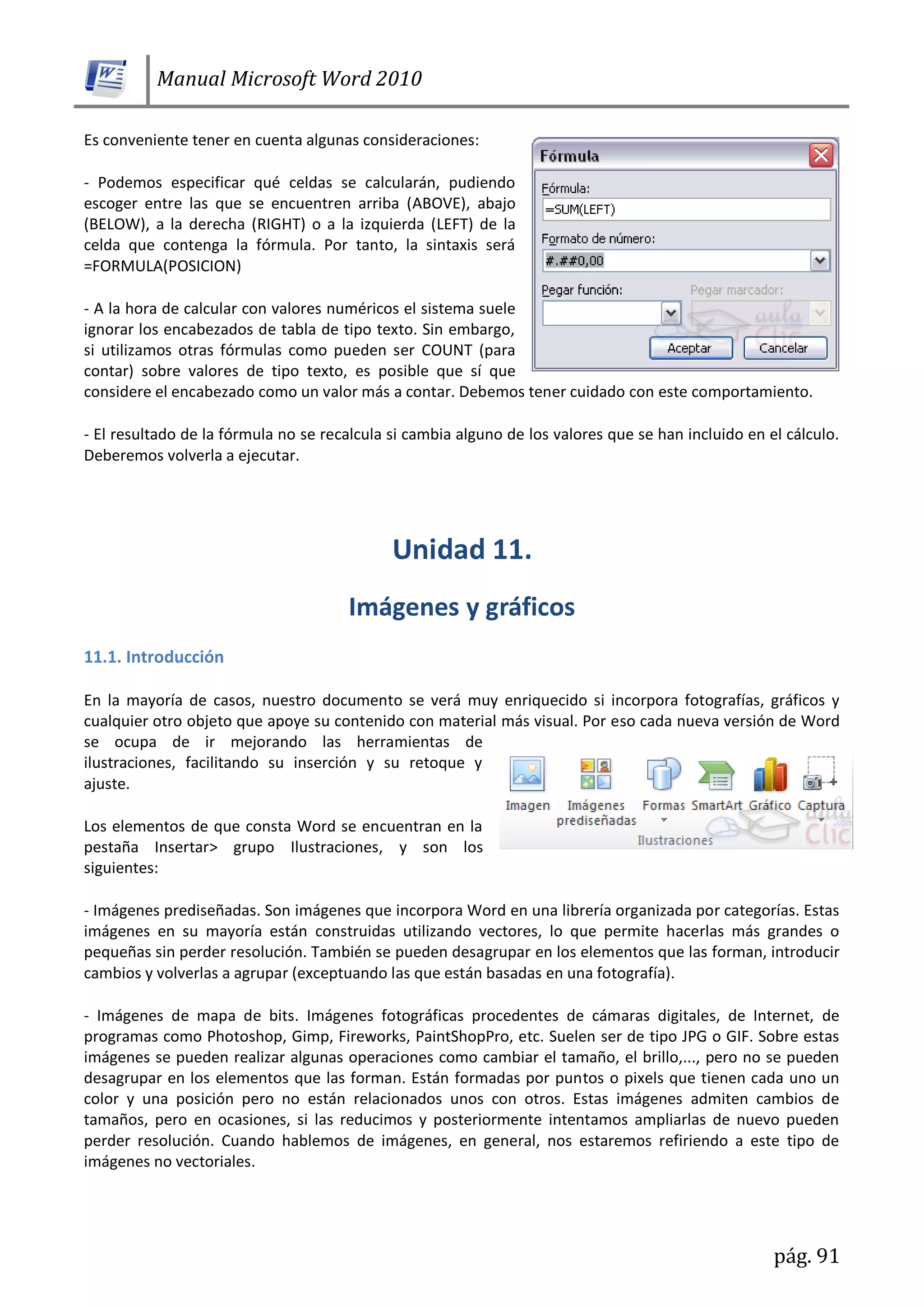 Manual Microsoft Word 2010
pág. 91
Es conveniente tener en cuenta algunas consideraciones:
- Podemos especificar qué celdas se calcularán, pudiendo
escoger entre las que se encuentren arriba (ABOVE), abajo
(BELOW), a la derecha (RIGHT) o a la izquierda (LEFT) de la
celda que contenga la fórmula. Por tanto, la sintaxis será
=FORMULA(POSICION)
- A la hora de calcular con valores numéricos el sistema suele
ignorar los encabezados de tabla de tipo texto. Sin embargo,
si utilizamos otras fórmulas como pueden ser COUNT (para
contar) sobre valores de tipo texto, es posible que sí que
considere el encabezado como un valor más a contar. Debemos tener cuidado con este comportamiento.
- El resultado de la fórmula no se recalcula si cambia alguno de los valores que se han incluido en el cálculo.
Deberemos volverla a ejecutar.
11.1. Introducción
En la mayoría de casos, nuestro documento se verá muy enriquecido si incorpora fotografías, gráficos y
cualquier otro objeto que apoye su contenido con material más visual. Por eso cada nueva versión de Word
se ocupa de ir mejorando las herramientas de
ilustraciones, facilitando su inserción y su retoque y
ajuste.
Los elementos de que consta Word se encuentran en la
pestaña Insertar> grupo Ilustraciones, y son los
siguientes:
- Imágenes prediseñadas. Son imágenes que incorpora Word en una librería organizada por categorías. Estas
imágenes en su mayoría están construidas utilizando vectores, lo que permite hacerlas más grandes o
pequeñas sin perder resolución. También se pueden desagrupar en los elementos que las forman, introducir
cambios y volverlas a agrupar (exceptuando las que están basadas en una fotografía).
- Imágenes de mapa de bits. Imágenes fotográficas procedentes de cámaras digitales, de Internet, de
programas como Photoshop, Gimp, Fireworks, PaintShopPro, etc. Suelen ser de tipo JPG o GIF. Sobre estas
imágenes se pueden realizar algunas operaciones como cambiar el tamaño, el brillo,..., pero no se pueden
desagrupar en los elementos que las forman. Están formadas por puntos o pixels que tienen cada uno un
color y una posición pero no están relacionados unos con otros. Estas imágenes admiten cambios de
tamaños, pero en ocasiones, si las reducimos y posteriormente intentamos ampliarlas de nuevo pueden
perder resolución. Cuando hablemos de imágenes, en general, nos estaremos refiriendo a este tipo de
imágenes no vectoriales.
 