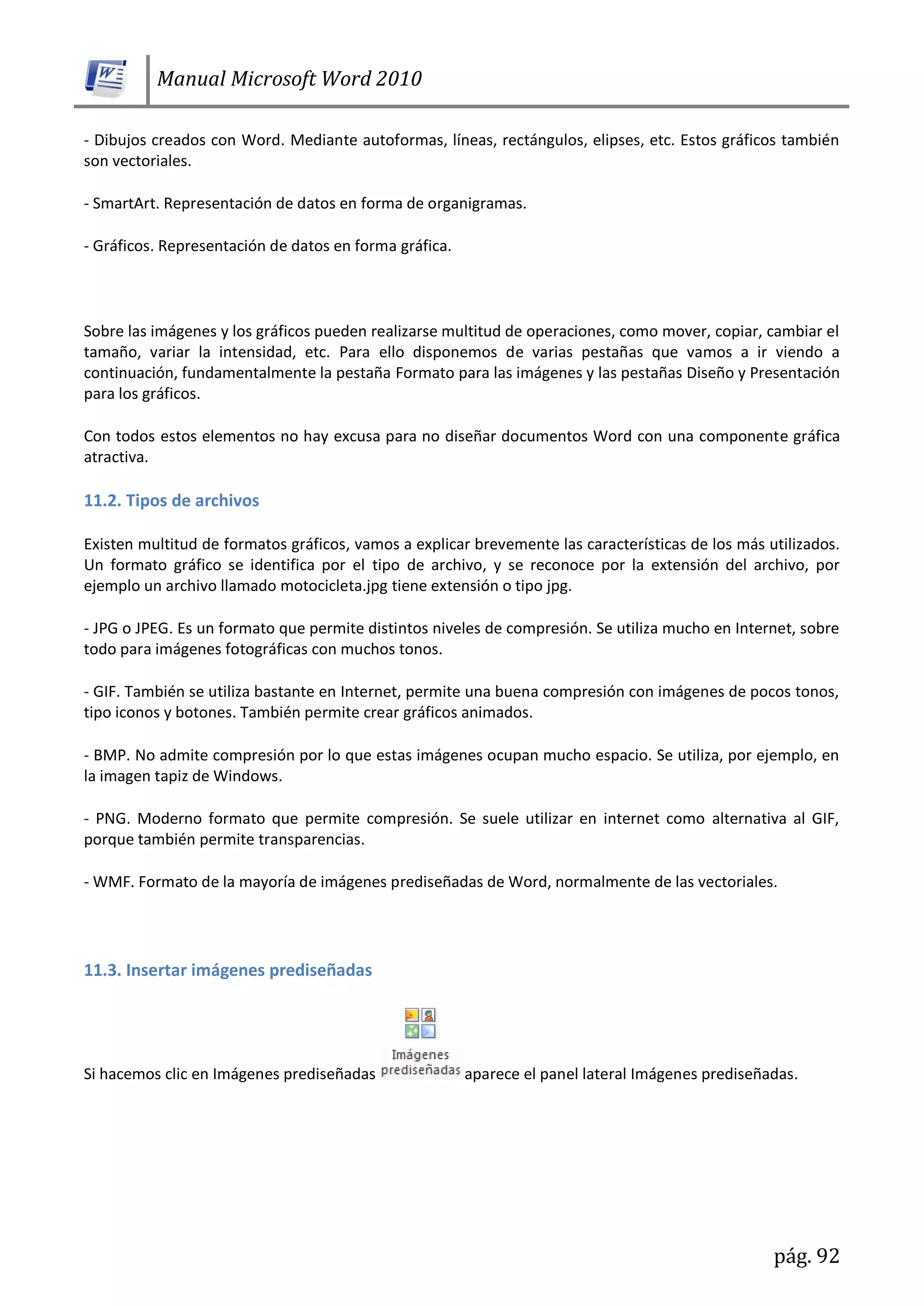 Manual Microsoft Word 2010
pág. 92
- Dibujos creados con Word. Mediante autoformas, líneas, rectángulos, elipses, etc. Estos gráficos también
son vectoriales.
- SmartArt. Representación de datos en forma de organigramas.
- Gráficos. Representación de datos en forma gráfica.
Sobre las imágenes y los gráficos pueden realizarse multitud de operaciones, como mover, copiar, cambiar el
tamaño, variar la intensidad, etc. Para ello disponemos de varias pestañas que vamos a ir viendo a
continuación, fundamentalmente la pestaña Formato para las imágenes y las pestañas Diseño y Presentación
para los gráficos.
Con todos estos elementos no hay excusa para no diseñar documentos Word con una componente gráfica
atractiva.
11.2. Tipos de archivos
Existen multitud de formatos gráficos, vamos a explicar brevemente las características de los más utilizados.
Un formato gráfico se identifica por el tipo de archivo, y se reconoce por la extensión del archivo, por
ejemplo un archivo llamado motocicleta.jpg tiene extensión o tipo jpg.
- JPG o JPEG. Es un formato que permite distintos niveles de compresión. Se utiliza mucho en Internet, sobre
todo para imágenes fotográficas con muchos tonos.
- GIF. También se utiliza bastante en Internet, permite una buena compresión con imágenes de pocos tonos,
tipo iconos y botones. También permite crear gráficos animados.
- BMP. No admite compresión por lo que estas imágenes ocupan mucho espacio. Se utiliza, por ejemplo, en
la imagen tapiz de Windows.
- PNG. Moderno formato que permite compresión. Se suele utilizar en internet como alternativa al GIF,
porque también permite transparencias.
- WMF. Formato de la mayoría de imágenes prediseñadas de Word, normalmente de las vectoriales.
11.3. Insertar imágenes prediseñadas
Si hacemos clic en Imágenes prediseñadas aparece el panel lateral Imágenes prediseñadas.
 