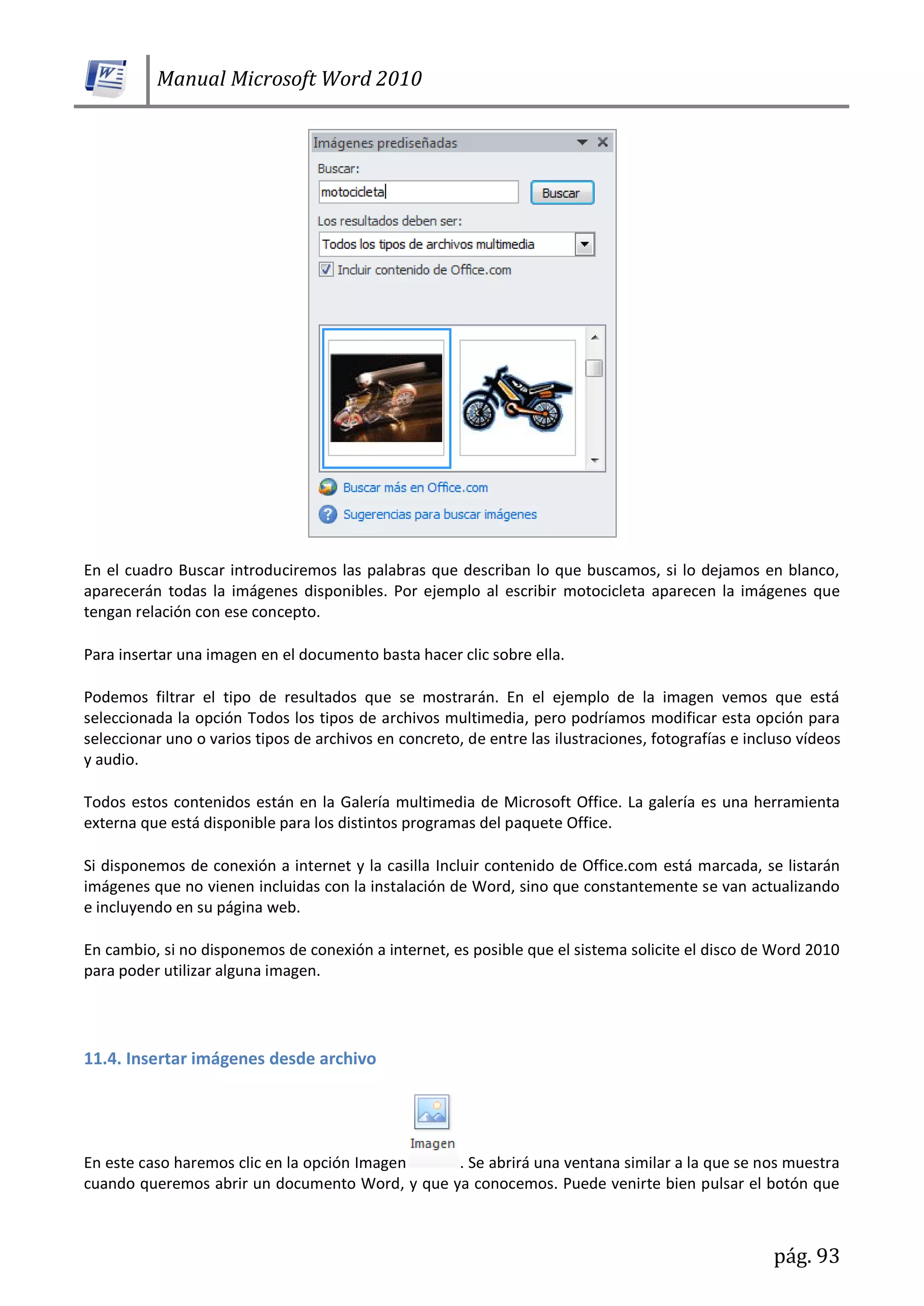 Manual Microsoft Word 2010
pág. 93
En el cuadro Buscar introduciremos las palabras que describan lo que buscamos, si lo dejamos en blanco,
aparecerán todas la imágenes disponibles. Por ejemplo al escribir motocicleta aparecen la imágenes que
tengan relación con ese concepto.
Para insertar una imagen en el documento basta hacer clic sobre ella.
Podemos filtrar el tipo de resultados que se mostrarán. En el ejemplo de la imagen vemos que está
seleccionada la opción Todos los tipos de archivos multimedia, pero podríamos modificar esta opción para
seleccionar uno o varios tipos de archivos en concreto, de entre las ilustraciones, fotografías e incluso vídeos
y audio.
Todos estos contenidos están en la Galería multimedia de Microsoft Office. La galería es una herramienta
externa que está disponible para los distintos programas del paquete Office.
Si disponemos de conexión a internet y la casilla Incluir contenido de Office.com está marcada, se listarán
imágenes que no vienen incluidas con la instalación de Word, sino que constantemente se van actualizando
e incluyendo en su página web.
En cambio, si no disponemos de conexión a internet, es posible que el sistema solicite el disco de Word 2010
para poder utilizar alguna imagen.
11.4. Insertar imágenes desde archivo
En este caso haremos clic en la opción Imagen . Se abrirá una ventana similar a la que se nos muestra
cuando queremos abrir un documento Word, y que ya conocemos. Puede venirte bien pulsar el botón que
 