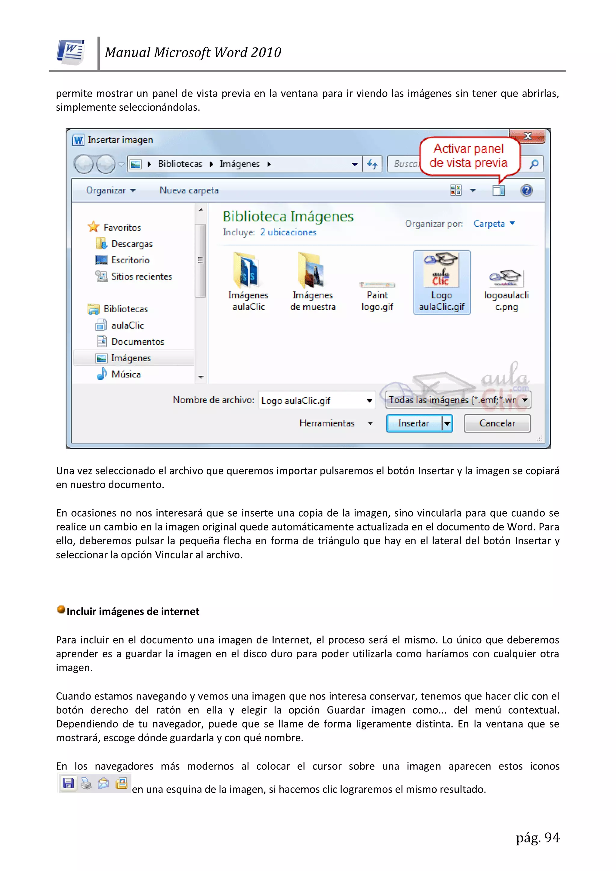 Manual Microsoft Word 2010
pág. 94
permite mostrar un panel de vista previa en la ventana para ir viendo las imágenes sin tener que abrirlas,
simplemente seleccionándolas.
Una vez seleccionado el archivo que queremos importar pulsaremos el botón Insertar y la imagen se copiará
en nuestro documento.
En ocasiones no nos interesará que se inserte una copia de la imagen, sino vincularla para que cuando se
realice un cambio en la imagen original quede automáticamente actualizada en el documento de Word. Para
ello, deberemos pulsar la pequeña flecha en forma de triángulo que hay en el lateral del botón Insertar y
seleccionar la opción Vincular al archivo.
Incluir imágenes de internet
Para incluir en el documento una imagen de Internet, el proceso será el mismo. Lo único que deberemos
aprender es a guardar la imagen en el disco duro para poder utilizarla como haríamos con cualquier otra
imagen.
Cuando estamos navegando y vemos una imagen que nos interesa conservar, tenemos que hacer clic con el
botón derecho del ratón en ella y elegir la opción Guardar imagen como... del menú contextual.
Dependiendo de tu navegador, puede que se llame de forma ligeramente distinta. En la ventana que se
mostrará, escoge dónde guardarla y con qué nombre.
En los navegadores más modernos al colocar el cursor sobre una imagen aparecen estos iconos
en una esquina de la imagen, si hacemos clic lograremos el mismo resultado.
 