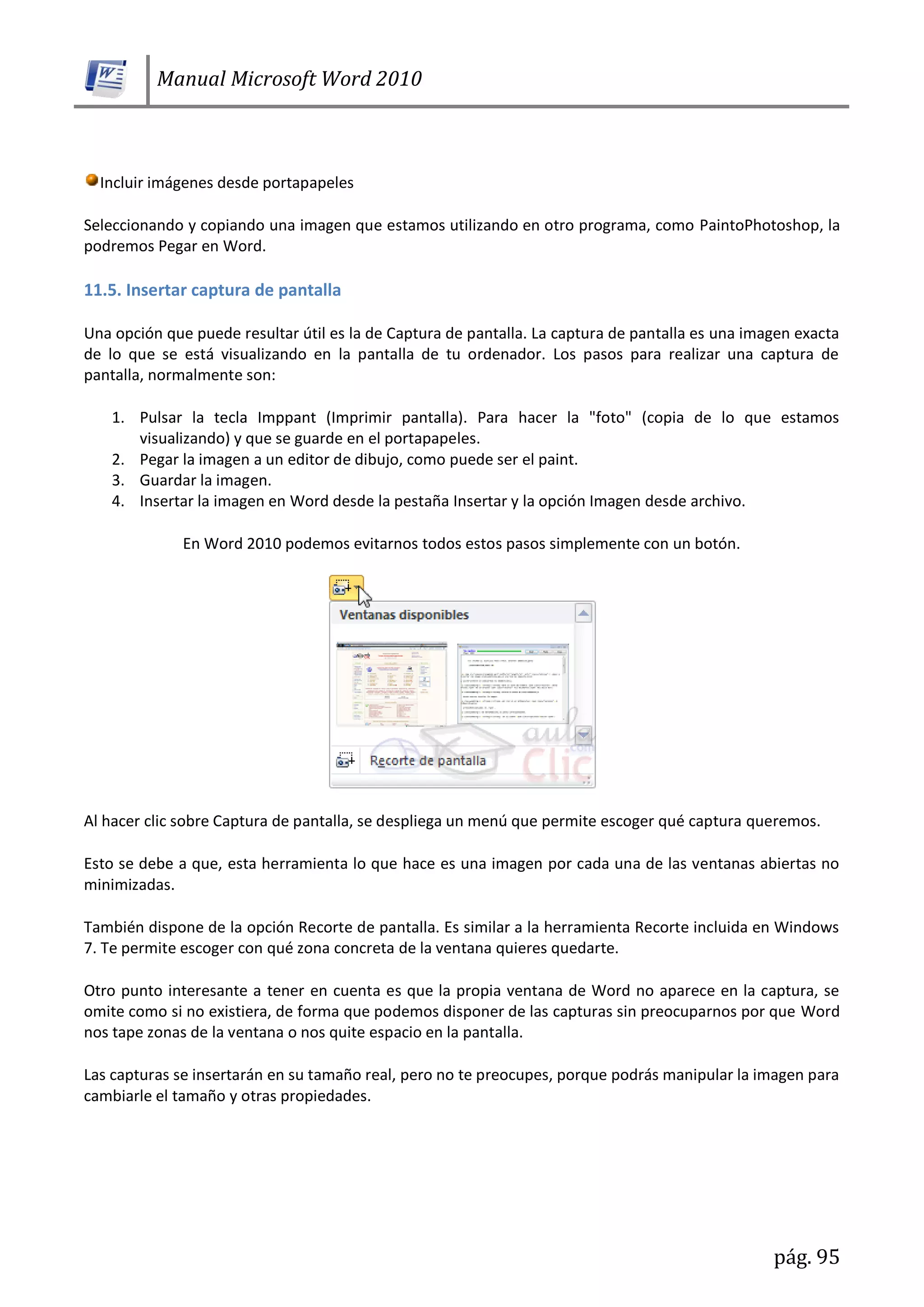 Manual Microsoft Word 2010
pág. 95
Incluir imágenes desde portapapeles
Seleccionando y copiando una imagen que estamos utilizando en otro programa, como PaintoPhotoshop, la
podremos Pegar en Word.
11.5. Insertar captura de pantalla
Una opción que puede resultar útil es la de Captura de pantalla. La captura de pantalla es una imagen exacta
de lo que se está visualizando en la pantalla de tu ordenador. Los pasos para realizar una captura de
pantalla, normalmente son:
1. Pulsar la tecla Imppant (Imprimir pantalla). Para hacer la "foto" (copia de lo que estamos
visualizando) y que se guarde en el portapapeles.
2. Pegar la imagen a un editor de dibujo, como puede ser el paint.
3. Guardar la imagen.
4. Insertar la imagen en Word desde la pestaña Insertar y la opción Imagen desde archivo.
En Word 2010 podemos evitarnos todos estos pasos simplemente con un botón.
Al hacer clic sobre Captura de pantalla, se despliega un menú que permite escoger qué captura queremos.
Esto se debe a que, esta herramienta lo que hace es una imagen por cada una de las ventanas abiertas no
minimizadas.
También dispone de la opción Recorte de pantalla. Es similar a la herramienta Recorte incluida en Windows
7. Te permite escoger con qué zona concreta de la ventana quieres quedarte.
Otro punto interesante a tener en cuenta es que la propia ventana de Word no aparece en la captura, se
omite como si no existiera, de forma que podemos disponer de las capturas sin preocuparnos por que Word
nos tape zonas de la ventana o nos quite espacio en la pantalla.
Las capturas se insertarán en su tamaño real, pero no te preocupes, porque podrás manipular la imagen para
cambiarle el tamaño y otras propiedades.
 