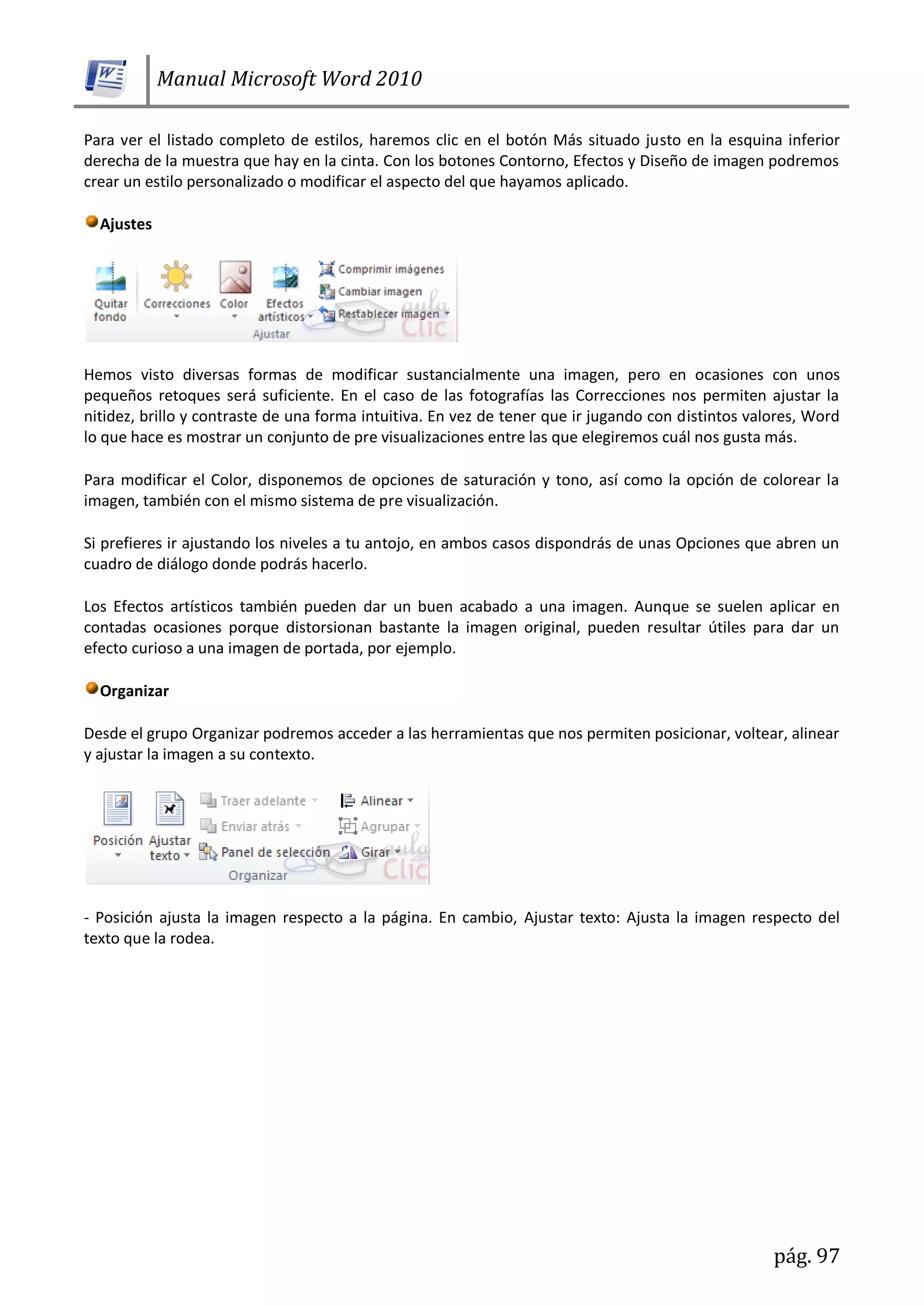 Manual Microsoft Word 2010
pág. 97
Para ver el listado completo de estilos, haremos clic en el botón Más situado justo en la esquina inferior
derecha de la muestra que hay en la cinta. Con los botones Contorno, Efectos y Diseño de imagen podremos
crear un estilo personalizado o modificar el aspecto del que hayamos aplicado.
Ajustes
Hemos visto diversas formas de modificar sustancialmente una imagen, pero en ocasiones con unos
pequeños retoques será suficiente. En el caso de las fotografías las Correcciones nos permiten ajustar la
nitidez, brillo y contraste de una forma intuitiva. En vez de tener que ir jugando con distintos valores, Word
lo que hace es mostrar un conjunto de pre visualizaciones entre las que elegiremos cuál nos gusta más.
Para modificar el Color, disponemos de opciones de saturación y tono, así como la opción de colorear la
imagen, también con el mismo sistema de pre visualización.
Si prefieres ir ajustando los niveles a tu antojo, en ambos casos dispondrás de unas Opciones que abren un
cuadro de diálogo donde podrás hacerlo.
Los Efectos artísticos también pueden dar un buen acabado a una imagen. Aunque se suelen aplicar en
contadas ocasiones porque distorsionan bastante la imagen original, pueden resultar útiles para dar un
efecto curioso a una imagen de portada, por ejemplo.
Organizar
Desde el grupo Organizar podremos acceder a las herramientas que nos permiten posicionar, voltear, alinear
y ajustar la imagen a su contexto.
- Posición ajusta la imagen respecto a la página. En cambio, Ajustar texto: Ajusta la imagen respecto del
texto que la rodea.
 