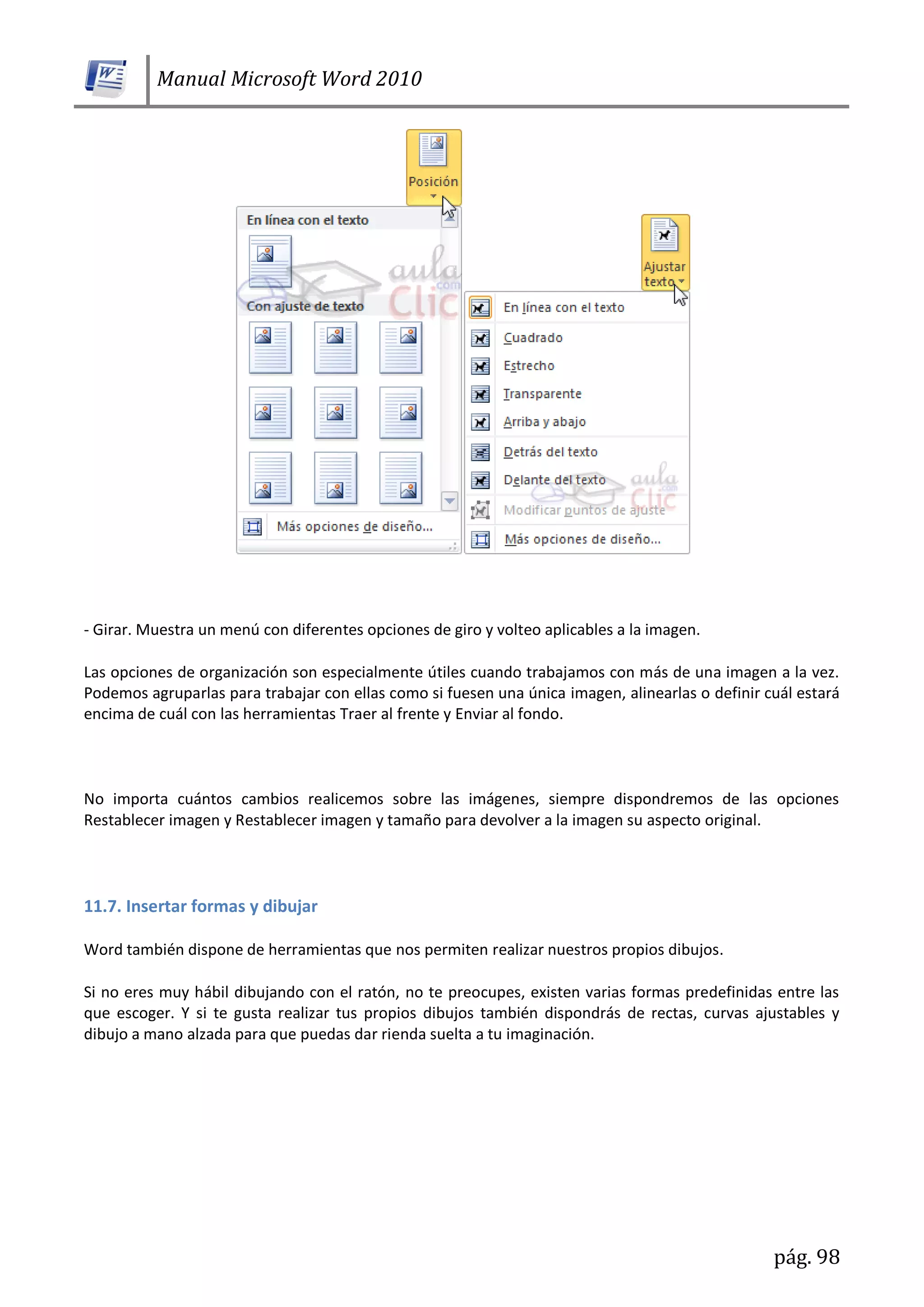 Manual Microsoft Word 2010
pág. 98
- Girar. Muestra un menú con diferentes opciones de giro y volteo aplicables a la imagen.
Las opciones de organización son especialmente útiles cuando trabajamos con más de una imagen a la vez.
Podemos agruparlas para trabajar con ellas como si fuesen una única imagen, alinearlas o definir cuál estará
encima de cuál con las herramientas Traer al frente y Enviar al fondo.
No importa cuántos cambios realicemos sobre las imágenes, siempre dispondremos de las opciones
Restablecer imagen y Restablecer imagen y tamaño para devolver a la imagen su aspecto original.
11.7. Insertar formas y dibujar
Word también dispone de herramientas que nos permiten realizar nuestros propios dibujos.
Si no eres muy hábil dibujando con el ratón, no te preocupes, existen varias formas predefinidas entre las
que escoger. Y si te gusta realizar tus propios dibujos también dispondrás de rectas, curvas ajustables y
dibujo a mano alzada para que puedas dar rienda suelta a tu imaginación.
 