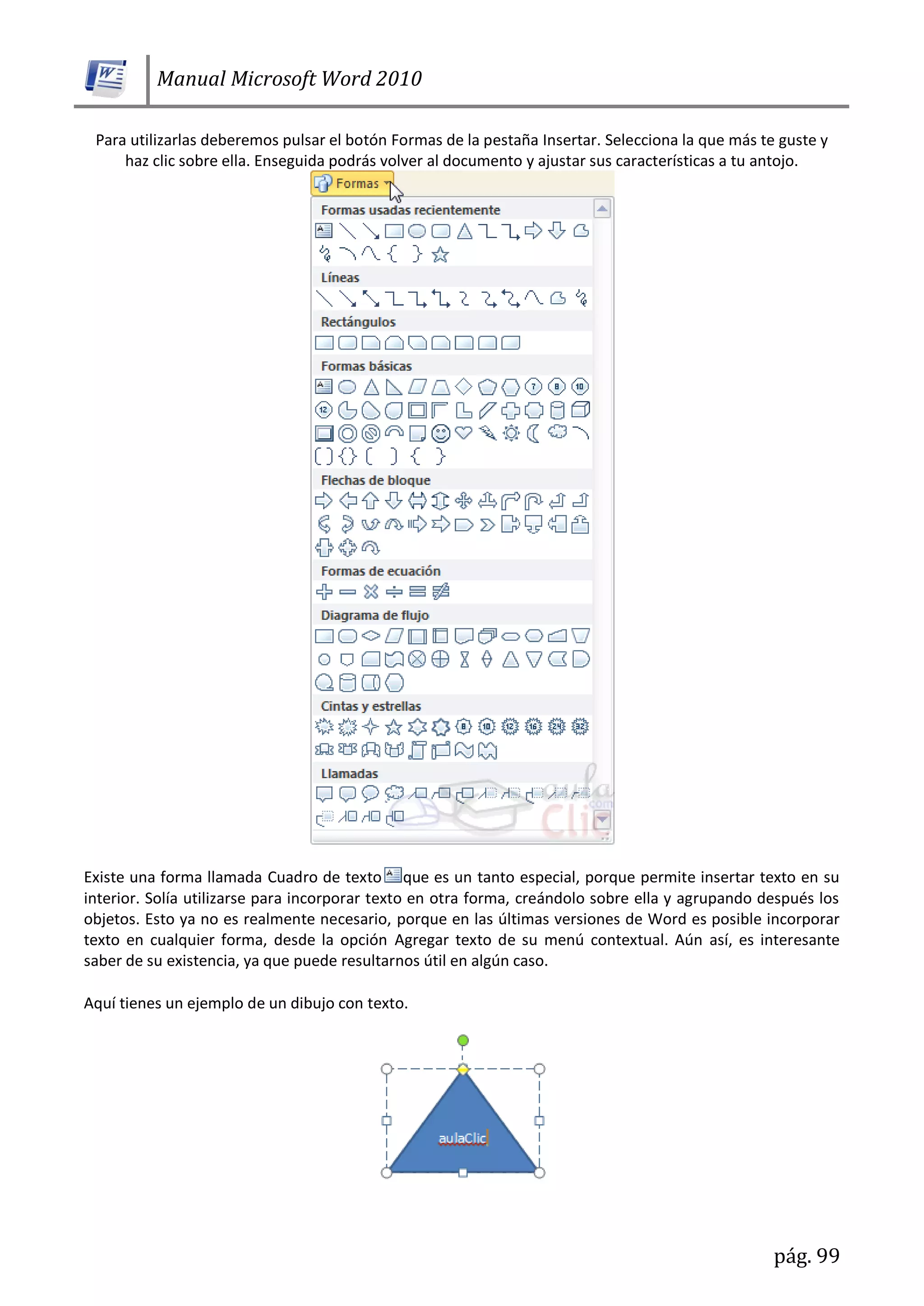 Manual Microsoft Word 2010
pág. 99
Para utilizarlas deberemos pulsar el botón Formas de la pestaña Insertar. Selecciona la que más te guste y
haz clic sobre ella. Enseguida podrás volver al documento y ajustar sus características a tu antojo.
Existe una forma llamada Cuadro de texto que es un tanto especial, porque permite insertar texto en su
interior. Solía utilizarse para incorporar texto en otra forma, creándolo sobre ella y agrupando después los
objetos. Esto ya no es realmente necesario, porque en las últimas versiones de Word es posible incorporar
texto en cualquier forma, desde la opción Agregar texto de su menú contextual. Aún así, es interesante
saber de su existencia, ya que puede resultarnos útil en algún caso.
Aquí tienes un ejemplo de un dibujo con texto.
 