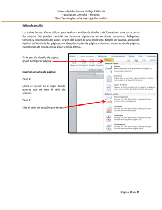 Universidad Autónoma de Baja California
Facultad de Derecho – Mexicali
Clase Tecnologías de la Investigación Jurídica
Página 10 de 11
Saltos de sección
Los saltos de sección se utilizan para realizar cambios de diseño o de formato en una parte de un
documento. Se pueden cambiar los formatos siguientes en secciones concretas: Márgenes,
tamaño u orientación del papel, origen del papel de una impresora, bordes de página, alineación
vertical del texto de las páginas, encabezados y pies de página, columnas, numeración de páginas,
numeración de líneas, notas al pie y notas al final.
En la sección diseño de página,
grupo configurar página.
Insertar un salto de página:
Paso 1:
Ubica el cursor en el lugar donde
quieras que se cree el salto de
sección.
Paso 2:
Elije el salto de sección que desees.
 