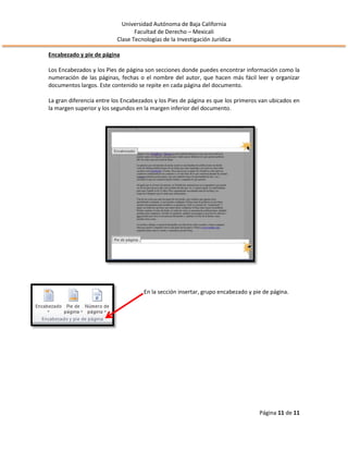 Universidad Autónoma de Baja California
Facultad de Derecho – Mexicali
Clase Tecnologías de la Investigación Jurídica
Página 11 de 11
Encabezado y pie de página
Los Encabezados y los Pies de página son secciones donde puedes encontrar información como la
numeración de las páginas, fechas o el nombre del autor, que hacen más fácil leer y organizar
documentos largos. Este contenido se repite en cada página del documento.
La gran diferencia entre los Encabezados y los Pies de página es que los primeros van ubicados en
la margen superior y los segundos en la margen inferior del documento.
En la sección insertar, grupo encabezado y pie de página.
 