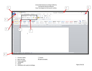 Universidad Autónoma de Baja California
Facultad de Derecho Mexicali
Clase Tecnología de Información Jurídica
Página 3 de 11
1 2
3
4
5
6
7
8
1. Accesso rápido. 7. Grupos
2. Barra de título. 8. Barra de estado.
3. Ficha o pestaña.
4. Tabulación.
5. Ayuda
6. Indicadores de cuadro de diálogo.
 