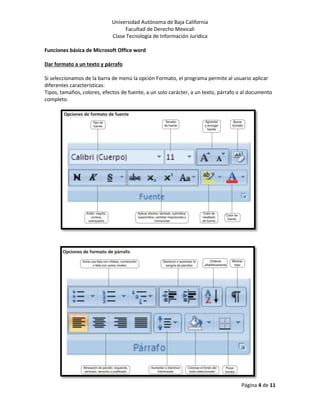 Universidad Autónoma de Baja California
Facultad de Derecho Mexicali
Clase Tecnología de Información Jurídica
Página 4 de 11
Funciones básica de Microsoft Office word
Dar formato a un texto y párrafo
Si seleccionamos de la barra de menú la opción Formato, el programa permite al usuario aplicar
diferentes características:
Tipos, tamaños, colores, efectos de fuente, a un solo carácter, a un texto, párrafo o al documento
completo.
 