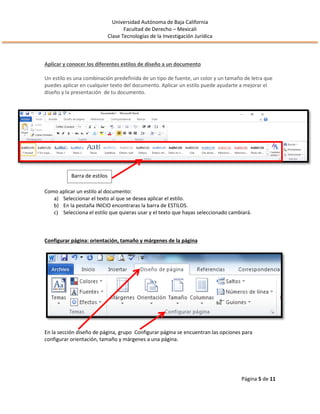 Universidad Autónoma de Baja California
Facultad de Derecho – Mexicali
Clase Tecnologías de la Investigación Jurídica
Página 5 de 11
Aplicar y conocer los diferentes estilos de diseño a un documento
Un estilo es una combinación predefinida de un tipo de fuente, un color y un tamaño de letra que
puedes aplicar en cualquier texto del documento. Aplicar un estilo puede ayudarte a mejorar el
diseño y la presentación de tu documento.
Como aplicar un estilo al documento:
a) Seleccionar el texto al que se desea aplicar el estilo.
b) En la pestaña INICIO encontraras la barra de ESTILOS.
c) Selecciona el estilo que quieras usar y el texto que hayas seleccionado cambiará.
Configurar página: orientación, tamaño y márgenes de la página
En la sección diseño de página, grupo Configurar página se encuentran las opciones para
configurar orientación, tamaño y márgenes a una página.
Barra de estilos
 