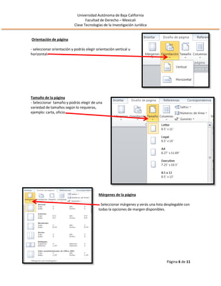 Universidad Autónoma de Baja California
Facultad de Derecho – Mexicali
Clase Tecnologías de la Investigación Jurídica
Página 6 de 11
Orientación de página
- seleccionar orientación y podrás elegir orientación vertical u
horizontal.
Tamaño de la página
- Seleccionar tamaño y podrás elegir de una
variedad de tamaños según lo requieras,
ejemplo: carta, oficio.
Márgenes de la página
- Seleccionar márgenes y verás una lista desplegable con
todas la opciones de margen disponibles.
 