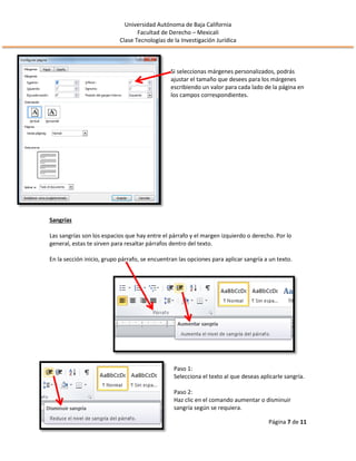 Universidad Autónoma de Baja California
Facultad de Derecho – Mexicali
Clase Tecnologías de la Investigación Jurídica
Página 7 de 11
Si seleccionas márgenes personalizados, podrás
ajustar el tamaño que desees para los márgenes
escribiendo un valor para cada lado de la página en
los campos correspondientes.
Sangrías
Las sangrías son los espacios que hay entre el párrafo y el margen izquierdo o derecho. Por lo
general, estas te sirven para resaltar párrafos dentro del texto.
En la sección inicio, grupo párrafo, se encuentran las opciones para aplicar sangría a un texto.
Paso 1:
Selecciona el texto al que deseas aplicarle sangría.
Paso 2:
Haz clic en el comando aumentar o disminuir
sangría según se requiera.
 