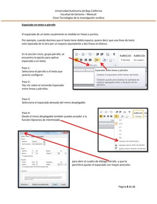 Universidad Autónoma de Baja California
Facultad de Derecho – Mexicali
Clase Tecnologías de la Investigación Jurídica
Página 8 de 11
Espaciado en texto o párrafo
El espaciado de un texto usualmente es medido en líneas o puntos.
Por ejemplo, cuando decimos que el texto tiene doble espacio, quiere decir que una línea de texto
está separada de la otra por un espacio equivalente a dos líneas en blanco.
En la sección inicio, grupo párrafo, se
encuentra la opción para aplicar
espaciado a un texto.
Paso 1:
Selecciona el párrafo o el texto que
quieras configurar.
Paso 2:
Haz clic sobre el comando Espaciado
entre líneas y párrafos.
Paso 3:
Selecciona el espaciado deseado del menú desplegable.
Paso 4:
Desde el menú desplegable también puedes acceder a la
función Opciones de interlineado,
para abrir el cuadro de diálogo Párrafo y que te
permitirá ajustar el espaciado con mayor precisión.
 