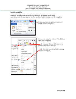 Universidad Autónoma de Baja California
Facultad de Derecho – Mexicali
Clase Tecnologías de la Investigación Jurídica
Página 9 de 11
Revisión ortográfica
Cuando se escribe un texto en Word 2010 algunas de las palabras se subrayarán
automáticamente de color rojo, eso significa que Word ha detectado un error de ortográfico.
En la barra de acceso rápido se encuentra el
icono de revisión ortográfica.
Al momento de escribir un texto y Word detecte
algún error ortográfico,
a) Posicionar el cursor del mouse en la
palabra subrayada en color rojo.
b) Oprimir el botón derecho del mouse y
seleccionar ortografía.
 