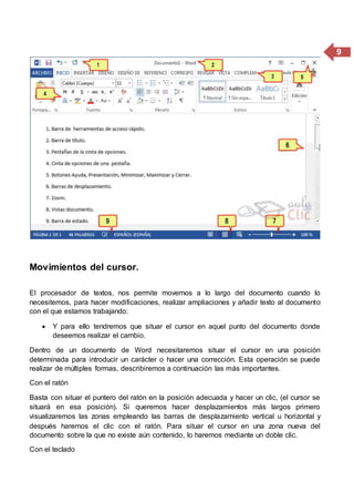 9
Movimientos del cursor.
El procesador de textos, nos permite movernos a lo largo del documento cuando lo
necesitemos, para hacer modificaciones, realizar ampliaciones y añadir texto al documento
con el que estamos trabajando:
 Y para ello tendremos que situar el cursor en aquel punto del documento donde
deseemos realizar el cambio.
Dentro de un documento de Word necesitaremos situar el cursor en una posición
determinada para introducir un carácter o hacer una corrección. Esta operación se puede
realizar de múltiples formas, describiremos a continuación las más importantes.
Con el ratón
Basta con situar el puntero del ratón en la posición adecuada y hacer un clic, (el cursor se
situará en esa posición). Si queremos hacer desplazamientos más largos primero
visualizaremos las zonas empleando las barras de desplazamiento vertical u horizontal y
después haremos el clic con el ratón. Para situar el cursor en una zona nueva del
documento sobre la que no existe aún contenido, lo haremos mediante un doble clic.
Con el teclado
 