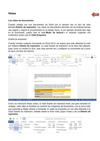 11Vistas
Las vistas de documentos
Cuando trabaja con sus documentos de Word por lo general usa un tipo de vista
llamado Diseño de impresión. Las vistas de documentos permiten ver de diversas formas
una página y mejora la productividad en el trabajo diario, si por ejemplo necesito leer algo
en el documento, puedo usar la vista Modo de lectura o si necesito organizar mis
contenidos puedo usar la Vista Esquema.
Diseño de Impresión
Cuando escribe cualquier documento en Word 2013, de seguro que está utilizando la vista
por defecto, Diseño de impresión. La vista Diseño de Impresión, es la vista más utilizada,
pues como su nombre lo dice, esta vista permite ver y configurar su documento tal y como
se verá a la hora de imprimir.
Como se mencionó líneas arriba, la vista Diseño de impresión tiene una gran variedad de
ventajas, entre ellas la facilidad en cambiar los márgenes del documento, y es la única vista
que presenta la Regla vertical y horizontal. Si usted se encuentra en una vista diferente a la
Vista Diseño de impresión, actívela desde la ficha Vista, grupo Vistas y clic en Diseño de
impresión.
 