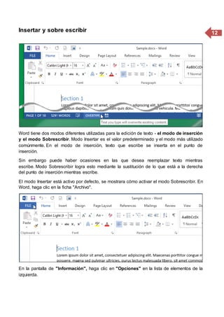 12Insertar y sobre escribir
Word tiene dos modos diferentes utilizadas para la edición de texto - el modo de inserción
y el modo Sobrescribir. Modo Insertar es el valor predeterminado y el modo más utilizado
comúnmente. En el modo de inserción, texto que escribe se inserta en el punto de
inserción.
Sin embargo puede haber ocasiones en las que desea reemplazar texto mientras
escribe. Modo Sobrescribir logra esto mediante la sustitución de lo que está a la derecha
del punto de inserción mientras escribe.
El modo Insertar está activo por defecto, se mostrara cómo activar el modo Sobrescribir. En
Word, haga clic en la ficha "Archivo".
En la pantalla de "Información", haga clic en "Opciones" en la lista de elementos de la
izquierda.
 