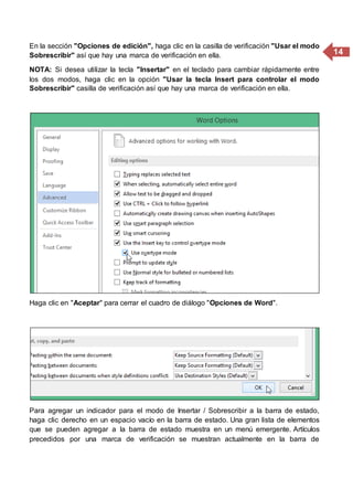 14
En la sección "Opciones de edición", haga clic en la casilla de verificación "Usar el modo
Sobrescribir" así que hay una marca de verificación en ella.
NOTA: Si desea utilizar la tecla "Insertar" en el teclado para cambiar rápidamente entre
los dos modos, haga clic en la opción "Usar la tecla Insert para controlar el modo
Sobrescribir" casilla de verificación así que hay una marca de verificación en ella.
Haga clic en "Aceptar" para cerrar el cuadro de diálogo "Opciones de Word".
Para agregar un indicador para el modo de Insertar / Sobrescribir a la barra de estado,
haga clic derecho en un espacio vacío en la barra de estado. Una gran lista de elementos
que se pueden agregar a la barra de estado muestra en un menú emergente. Artículos
precedidos por una marca de verificación se muestran actualmente en la barra de
 