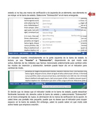 15
estado; si no hay una marca de verificación a la izquierda de un elemento, ese elemento no
se incluye en la barra de estado. Seleccione "Sobrescribir" en el menú emergente.
Un indicador muestra inmediatamente en la parte izquierda de la barra de estado, la
lectura, ya sea "Insertar" o "Sobrescribir", dependiendo de qué modo está
activo. Además de los métodos que hemos mencionado anteriormente para cambiar entre
los modos de inserción y sobrescribir, también puede hacer clic en el indicador para
cambiar de modo.
Si decide que no desea que el indicador visible en la barra de estado, puede desactivar
fácilmente haciendo clic derecho sobre la barra de estado y seleccionando "Sobrescribir"
en el menú emergente de nuevo, la eliminación de la marca de verificación de la opción. Si
usted tiene una pantalla más pequeña, puede que no desee que el indicador para ocupar
espacio en la barra de estado. Sin embargo, usted no puede saber en qué modo está
activo hasta que empiece a escribir.
 