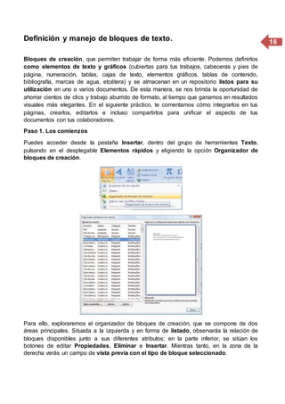 16Definición y manejo de bloques de texto.
Bloques de creación, que permiten trabajar de forma más eficiente. Podemos definirlos
como elementos de texto y gráficos (cubiertas para tus trabajos, cabeceras y pies de
página, numeración, tablas, cajas de texto, elementos gráficos, tablas de contenido,
bibliografía, marcas de agua, etcétera) y se almacenan en un repositorio listos para su
utilización en uno o varios documentos. De esta manera, se nos brinda la oportunidad de
ahorrar cientos de clics y trabajo aburrido de formato, al tiempo que ganamos en resultados
visuales más elegantes. En el siguiente práctico, te comentamos cómo integrarlos en tus
páginas, crearlos, editarlos e incluso compartirlos para unificar el aspecto de tus
documentos con tus colaboradores.
Paso 1. Los comienzos
Puedes acceder desde la pestaña Insertar, dentro del grupo de herramientas Texto,
pulsando en el desplegable Elementos rápidos y eligiendo la opción Organizador de
bloques de creación.
Para ello, exploraremos el organizador de bloques de creación, que se compone de dos
áreas principales. Situada a la izquierda y en forma de listado, observarás la relación de
bloques disponibles junto a sus diferentes atributos; en la parte inferior, se sitúan los
botones de editar Propiedades, Eliminar e Insertar. Mientras tanto, en la zona de la
derecha verás un campo de vista previa con el tipo de bloque seleccionado.
 