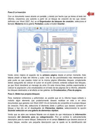 17
Paso 2 La inserción
Con un documento nuevo abierto en pantalla, y dando por hecho que ya tienes el texto del
informe, crearemos una cubierta a partir de un bloque de creación de los que vienen
definidos por Word 2007. Así, ve al Organizador de bloques de creación, selecciona el
llamado Moderno de la galería Portadas y pulsa el botón Insertar.
Verás cómo mejora el aspecto de tu primera página desde el primer momento. Solo
faltaría añadir el título del informe y autor. Una de las posibilidades más interesantes en
este punto es que puedes incluir en la misma página diferentes bloques; simplemente
debes asegurarte de colocar el cursor en el punto correcto, evitando solapar dos bloques,
ya que Word devolverá un mensaje de error. En esta misma línea, podrías experimentar a
colocar la paginación y los encabezados en el resto de las páginas de tu informe, utilizando
los bloques destinados a tal efecto en las galerías de Encabezados y Pies de página.
Paso 3. Obtén tus propios bloques
Para mantener coherencia y uniformidad, es posible que en tu informe hayas editado o
incluido algún elemento que posteriormente desees reutilizar en este o en otros
documentos que generes con Word 2007. Es el momento de convertirlo en tu propio bloque
de creación. Para ello, selecciona el elemento (texto o gráfico) que desees convertir en
bloque y haz clic en el desplegable de Elementos rápidos, seleccionando la opción
Guardar selección en una galería de elementos rápidos.
Verás que se abre una ventana flotante con el objeto de que introduzcas la información
necesaria del elemento para su categorización. Pon un nombre lo suficientemente
descriptivo para tu nuevo bloque. Selecciona en el campo Galería la que desees asociar al
nuevo bloque, escribe una pequeña descripción que te ayude en la identificación del
 