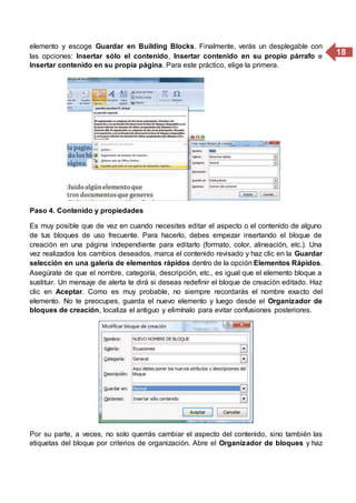 18
elemento y escoge Guardar en Building Blocks. Finalmente, verás un desplegable con
las opciones: Insertar sólo el contenido, Insertar contenido en su propio párrafo e
Insertar contenido en su propia página. Para este práctico, elige la primera.
Paso 4. Contenido y propiedades
Es muy posible que de vez en cuando necesites editar el aspecto o el contenido de alguno
de tus bloques de uso frecuente. Para hacerlo, debes empezar insertando el bloque de
creación en una página independiente para editarlo (formato, color, alineación, etc.). Una
vez realizados los cambios deseados, marca el contenido revisado y haz clic en la Guardar
selección en una galería de elementos rápidos dentro de la opción Elementos Rápidos.
Asegúrate de que el nombre, categoría, descripción, etc., es igual que el elemento bloque a
sustituir. Un mensaje de alerta te dirá si deseas redefinir el bloque de creación editado. Haz
clic en Aceptar. Como es muy probable, no siempre recordarás el nombre exacto del
elemento. No te preocupes, guarda el nuevo elemento y luego desde el Organizador de
bloques de creación, localiza el antiguo y elimínalo para evitar confusiones posteriores.
Por su parte, a veces, no solo querrás cambiar el aspecto del contenido, sino también las
etiquetas del bloque por criterios de organización. Abre el Organizador de bloques y haz
 