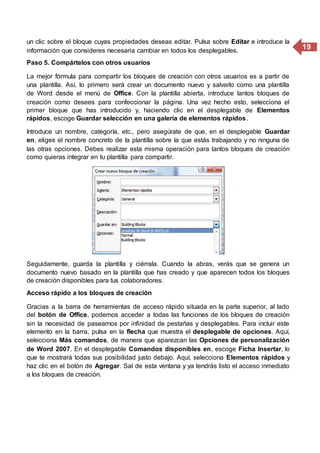 19
un clic sobre el bloque cuyas propiedades deseas editar. Pulsa sobre Editar e introduce la
información que consideres necesaria cambiar en todos los desplegables.
Paso 5. Compártelos con otros usuarios
La mejor fórmula para compartir los bloques de creación con otros usuarios es a partir de
una plantilla. Así, lo primero será crear un documento nuevo y salvarlo como una plantilla
de Word desde el menú de Office. Con la plantilla abierta, introduce tantos bloques de
creación como desees para confeccionar la página. Una vez hecho esto, selecciona el
primer bloque que has introducido y, haciendo clic en el desplegable de Elementos
rápidos, escoge Guardar selección en una galería de elementos rápidos.
Introduce un nombre, categoría, etc., pero asegúrate de que, en el desplegable Guardar
en, eliges el nombre concreto de la plantilla sobre la que estás trabajando y no ninguna de
las otras opciones. Debes realizar esta misma operación para tantos bloques de creación
como quieras integrar en tu plantilla para compartir.
Seguidamente, guarda la plantilla y ciérrala. Cuando la abras, verás que se genera un
documento nuevo basado en la plantilla que has creado y que aparecen todos los bloques
de creación disponibles para tus colaboradores.
Acceso rápido a los bloques de creación
Gracias a la barra de herramientas de acceso rápido situada en la parte superior, al lado
del botón de Office, podemos acceder a todas las funciones de los bloques de creación
sin la necesidad de pasearnos por infinidad de pestañas y desplegables. Para incluir este
elemento en la barra, pulsa en la flecha que muestra el desplegable de opciones. Aquí,
selecciona Más comandos, de manera que aparezcan las Opciones de personalización
de Word 2007. En el desplegable Comandos disponibles en, escoge Ficha Insertar, lo
que te mostrará todas sus posibilidad justo debajo. Aquí, selecciona Elementos rápidos y
haz clic en el botón de Agregar. Sal de esta ventana y ya tendrás listo el acceso inmediato
a los bloques de creación.
 