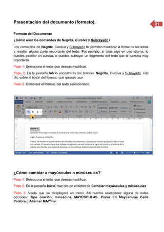 21Presentación del documento (formato).
Formato del Documento
¿Cómo usar los comandos de Negrita, Cursiva y Subrayado?
Los comandos de Negrita, Custiva y Subrayado te permiten modificar la forma de las letras
y resaltar alguna parte importante del texto. Por ejemplo, si citas algo en otro idioma, lo
puedes escribir en cursiva, o puedes subrayar un fragmento del texto que te parezca muy
importante.
Paso 1: Selecciona el texto que deseas modificar.
Paso 2: En la pestaña Inicio encontrarás los botones Negrilla, Cursiva y Subrayado. Haz
clic sobre el botón del formato que quieras usar.
Paso 3: Cambiará el formato del texto seleccionado.
¿Cómo cambiar a mayúsculas o minúsculas?
Paso 1: Selecciona el texto que deseas modificar.
Paso 2: En la pestaña Inicio, haz clic en el botón de Cambiar mayúsculas y minúsculas
Paso 3: Verás que se desplegará un menú. Allí puedes seleccionar alguna de estas
opciones: Tipo oración, minúscula, MAYÚSCULAS, Poner En Mayúsculas Cada
Palabra o Alternar MAY/min.
 
