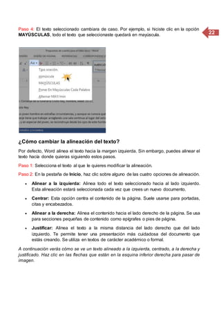 22
Paso 4: El texto seleccionado cambiara de caso. Por ejemplo, si hiciste clic en la opción
MAYÚSCULAS, todo el texto que seleccionaste quedará en mayúscula.
¿Cómo cambiar la alineación del texto?
Por defecto, Word alinea el texto hacia la margen izquierda. Sin embargo, puedes alinear el
texto hacía donde quieras siguiendo estos pasos.
Paso 1: Selecciona el texto al que le quieres modificar la alineación.
Paso 2: En la pestaña de Inicio, haz clic sobre alguno de las cuatro opciones de alineación.
 Alinear a la izquierda: Alinea todo el texto seleccionado hacia al lado izquierdo.
Esta alineación estará seleccionada cada vez que crees un nuevo documento.
 Centrar: Esta opción centra el contenido de la página. Suele usarse para portadas,
citas y encabezados.
 Alinear a la derecha: Alinea el contenido hacia el lado derecho de la página. Se usa
para secciones pequeñas de contenido como epígrafes o pies de página.
 Justificar: Alinea el texto a la misma distancia del lado derecho que del lado
izquierdo. Te permite tener una presentación más cuidadosa del documento que
estás creando. Se utiliza en textos de carácter académico o formal.
A continuación verás cómo se ve un texto alineado a la izquierda, centrado, a la derecha y
justificado. Haz clic en las flechas que están en la esquina inferior derecha para pasar de
imagen.
 