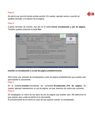 26
Paso 2:
Se abrirá una sección donde podrás escribir. En nuestro ejemplo vamos a escribir el
apellido del autor y el número de la página.
Paso 3:
Cuando termines de escribir, haz clic en el botón Cerrar encabezado y pie de página..
También puedes presionar la tecla Esc.
Insertar un encabezado o un pie de página predeterminado
Word tiene una variedad de encabezados y pies de página prestablecidos que puedes usar
para diseñar tu documento.
Paso 1:
En la pestaña Insertar encontrarás los comandos Encabezado y Pie de página. En
nuestro ejemplo insertaremos un pie de página, así que haremos clic sobre ese comando.
Paso 2:
Se desplegará un menú de los tipos de pie de página que puedes usar. Allí selecciona el
que quieras usar y este se abrirá en tu documento.
El procedimiento es el mismo en caso de que quieras insertar un encabezado.
 