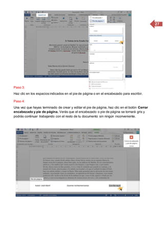 27
Paso 3:
Haz clic en los espacios indicados en el pie de página o en el encabezado para escribir.
Paso 4:
Una vez que hayas terminado de crear y editar el pie de página, haz clic en el botón Cerrar
encabezado y pie de página. Verás que el encabezado o pie de página se tornará gris y
podrás continuar trabajando con el resto de tu documento sin ningún inconveniente.
 