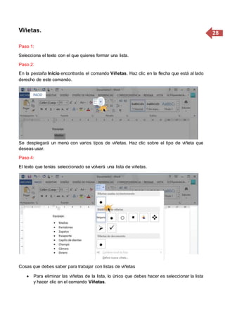 28Viñetas.
Paso 1:
Selecciona el texto con el que quieres formar una lista.
Paso 2:
En la pestaña Inicio encontrarás el comando Viñetas. Haz clic en la flecha que está al lado
derecho de este comando.
Paso 3:
Se desplegará un menú con varios tipos de viñetas. Haz clic sobre el tipo de viñeta que
deseas usar.
Paso 4:
El texto que tenías seleccionado se volverá una lista de viñetas.
Cosas que debes saber para trabajar con listas de viñetas
 Para eliminar las viñetas de la lista, lo único que debes hacer es seleccionar la lista
y hacer clic en el comando Viñetas.
 