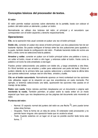 2Conceptos básicos del procesador de textos.
El ratón
El ratón permite realizar acciones sobre elementos de la pantalla, basta con colocar el
puntero del ratón sobre un elemento y pulsar un botón.
Normalmente se utilizan dos botones del ratón, el principal y el secundario que
corresponden con el botón izquierdo y derecho respectivamente.
Operaciones:
Clic, es la operación más usual consiste en pulsar una vez el botón principal.
Doble clic, consiste en pulsar dos veces el botón principal. Las dos pulsaciones han de ser
bastante rápidas. Se puede configurar el tiempo entre las dos pulsaciones para ajustarla a
tu gusto, también desde la configuración del ratón . Pruébalo haciendo doble clic sobre una
letra y verás como se selecciona toda la palabra.
Arrastrar y soltar, consiste en pulsar con el botón principal sobre una palabra o icono y,
sin soltar el botón, mover el ratón a otro lugar, y entonces soltar el botón. Verás como la
palabra o el icono ha sido arrastrado a ese lugar.
Puedes probar seleccionando una palabra con doble clic, y luego arrastrarla a otra línea.
En Word también se usa arrastrar y soltar para seleccionar una parte del texto. Coloca el
puntero delante de la primera letra que quieres seleccionar y arrastra hasta la última letra
que quieras seleccionar, aunque sea en otra línea, arrastra y suelta.
Clic en el botón secundario. Normalmente aparece un menú contextual con las opciones
más utilizadas según en la situación en que nos encontremos en cada momento. Por
ejemplo, si tenemos seleccionada una tabla, aparecerán las opciones más usadas en el
manejo de las tablas.
Ratón con rueda. Estos ratones permiten desplazarse por un documento o página web
moviendo la rueda. También permiten, al pulsar sobre la rueda entrar en un modo
especial que hace que nos desplacemos por las páginas del documento solo moviendo el
ratón.
Punteros del ratón:
- Normal. El aspecto normal del puntero del ratón es una flecha , pero puede tomar
estas otras formas:
- Ocupado. Tiene la forma de un reloj de arena. El ordenador está procesando y no
permite hacer ninguna otra operación hasta que no acabe la actual.
- Texto. Cuando estamos en un lugar en el que es posible escribir texto toma esta
forma.
 