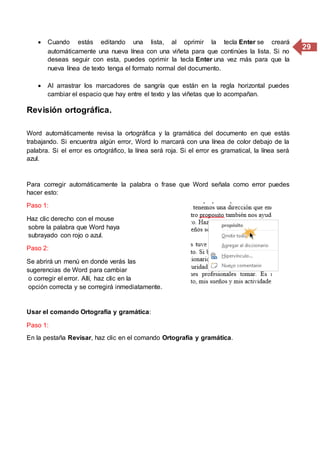 29
 Cuando estás editando una lista, al oprimir la tecla Enter se creará
automáticamente una nueva línea con una viñeta para que continúes la lista. Si no
deseas seguir con esta, puedes oprimir la tecla Enter una vez más para que la
nueva línea de texto tenga el formato normal del documento.
 Al arrastrar los marcadores de sangría que están en la regla horizontal puedes
cambiar el espacio que hay entre el texto y las viñetas que lo acompañan.
Revisión ortográfica.
Word automáticamente revisa la ortográfica y la gramática del documento en que estás
trabajando. Si encuentra algún error, Word lo marcará con una línea de color debajo de la
palabra. Si el error es ortográfico, la línea será roja. Si el error es gramatical, la línea será
azul.
Para corregir automáticamente la palabra o frase que Word señala como error puedes
hacer esto:
Paso 1:
Haz clic derecho con el mouse
sobre la palabra que Word haya
subrayado con rojo o azul.
Paso 2:
Se abrirá un menú en donde verás las
sugerencias de Word para cambiar
o corregir el error. Allí, haz clic en la
opción correcta y se corregirá inmediatamente.
Usar el comando Ortografía y gramática:
Paso 1:
En la pestaña Revisar, haz clic en el comando Ortografía y gramática.
 