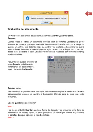 31
Grabación del documento.
En Word tienes dos formas de guardar tus archivos: guardar y guardar como.
Guardar:
Cuando crees o edites un documento deberás usar el comando Guardar para poder
mantener los cambios que hayas realizado. Este comando lo usarás casi todo el tiempo. Al
guardar un archivo, solo deberás elegir su nombre y su localización la primera vez que lo
vayas a hacer. Después, si quieres guardar algún cambio que le hayas hecho, tan solo
debes hacer clic sobre el botón Guardar y todo quedará registrado con el mismo nombre y
en el mismo lugar.
Recuerda que puedes encontrar el
botón Guardar en la Barra de
herramientas de acceso rápido,
cuya forma es de disquete.
Guardar como:
Este comando te permite crear una copia del documento original. Cuando usas Guardar
como necesitas escoger un nombre o localización diferente para la copia que estás
realizando.
¿Cómo guardar un documento?
Paso 1:
Haz clic en el botón Guardar, que tiene forma de disquete y se encuentra en la Barra de
herramientas de acceso rápido. Si estás guardando un archivo por primera vez, se abrirá
el panel de Guardar como en la vista Backstage.
Paso 2:
 
