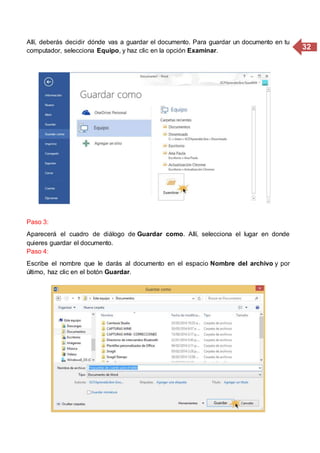 32
Allí, deberás decidir dónde vas a guardar el documento. Para guardar un documento en tu
computador, selecciona Equipo, y haz clic en la opción Examinar.
Paso 3:
Aparecerá el cuadro de diálogo de Guardar como. Allí, selecciona el lugar en donde
quieres guardar el documento.
Paso 4:
Escribe el nombre que le darás al documento en el espacio Nombre del archivo y por
último, haz clic en el botón Guardar.
 