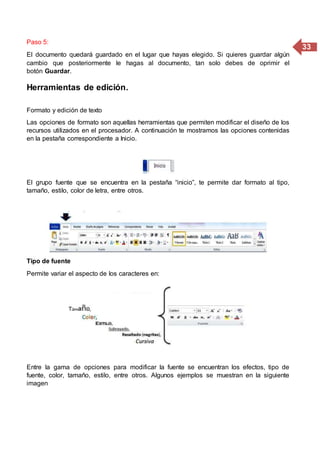 33
Paso 5:
El documento quedará guardado en el lugar que hayas elegido. Si quieres guardar algún
cambio que posteriormente le hagas al documento, tan solo debes de oprimir el
botón Guardar.
Herramientas de edición.
Formato y edición de texto
Las opciones de formato son aquellas herramientas que permiten modificar el diseño de los
recursos utilizados en el procesador. A continuación te mostramos las opciones contenidas
en la pestaña correspondiente a Inicio.
El grupo fuente que se encuentra en la pestaña “inicio”, te permite dar formato al tipo,
tamaño, estilo, color de letra, entre otros.
Tipo de fuente
Permite variar el aspecto de los caracteres en:
Entre la gama de opciones para modificar la fuente se encuentran los efectos, tipo de
fuente, color, tamaño, estilo, entre otros. Algunos ejemplos se muestran en la siguiente
imagen
 