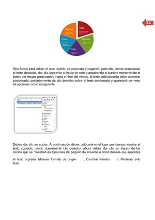 34
Otra forma para editar el texto escrito es copiando y pegando, para ello, debes seleccionar
el texto deseado, dar clic izquierdo al inicio de este y arrastrando el puntero manteniendo el
botón del mouse presionando hasta el final del mismo, el texto seleccionado debe aparecer
sombreado, posteriormente da clic derecho sobre el texto sombreado y aparecerá un menu
de opciones como el siguiente:
Debes dar clic en copiar. A continuación debes colocarte en el lugar que deseas insertar el
texto copiado, dando nuevamente clic derecho; ahora debes dar clic en alguno de los
iconos que se muestran en Opciones de pegado de acuerdo a como deseas que aparezca
el texto copiado: Matener formato de origen , Cambiar formato o Mantener solo
texto
 