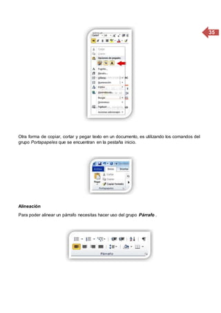 35
Otra forma de copiar, cortar y pegar texto en un documento, es utilizando los comandos del
grupo Portapapeles que se encuentran en la pestaña inicio.
Alineación
Para poder alinear un párrafo necesitas hacer uso del grupo Párrafo .
 