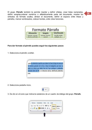 36
El grupo Párrafo también te permite insertar y definir viñetas, crear listas numeradas,
definir sangrías,ordenar numérica o alfabéticamente parte del documento, mostrar los
símbolos de formato ocultos, alinear el documento, definir el espacio entre líneas y
párrafos, marcar sombreados, colocar bordes, entre otras funciones.
Para dar formato al párrafo puedes seguir los siguientes pasos:
1. Selecciona el párrafo a editar.
2. Selecciona pestaña inicio.
3. Da clic en el icono que inidica la existencia de un cuadro de diálogo del grupo Párrafo.
 