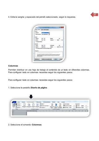 37
4. Edita la sangría y espaciado del párrafo seleccionado, según lo requieras.
Columnas
Permiten distribuir en una hoja de trabajo el contenido de un texto en diferentes columnas.
Para configurar texto en columnas necesitas seguir los siguientes pasos:
Para configurar texto en columnas necesitas seguir los siguientes pasos:
1. Selecciona la pestaña Diseño de página.
2. Selecciona el comando Columnas.
 